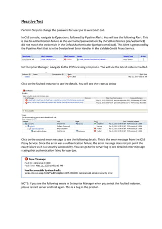 Negative Test

Perform Steps to change the password for user joe to welcome1bad.

In OSB console, navigate to Operations, followed by Pipeline Alerts. You will see the following Alert. This
is due to authentication failure as the username/password sent by the SOA reference (joe/welcome1)
did not match the credentials in the DefaultAuthenticator (joe/welcome1bad). This Alert is generated by
the Pipeline Alert that is in the Service level Error Handler in the ValidateCredit Proxy Service.




In Enterprise Manager, navigate to the POProcessing composite. You will see the latest instance faulted.




Click on the faulted instance to see the details. You will see the trace as below




Click on the second error message to see the following details. This is the error message from the OSB
Proxy Service. Since the error was a authentication failure, the error message does not pin point the
exact failure as it is a security vulnerability. You can go to the server log to see detailed error message
stating that authentication failed for user joe.




NOTE: If you see the following errors in Enterprise Manager when you select the Faulted instance,
please restart server and test again. This is a bug in the product.
 
