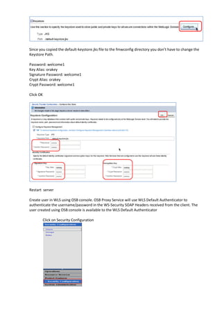 Since you copied the default-keystore.jks file to the fmwconfig directory you don’t have to change the
Keystore Path.

Password: welcome1
Key Alias: orakey
Signature Password: welcome1
Crypt Alias: orakey
Crypt Password: welcome1

Click OK




Restart server

Create user in WLS using OSB console. OSB Proxy Service will use WLS Default Authenticator to
authenticate the username/password in the WS-Security SOAP Headers received from the client. The
user created using OSB console is available to the WLS Default Authenticator

        Click on Security Configuration
 