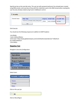 Specify joe-key as the override value. The user joe with password welcome1 has already been created
using OSB console; and a joe-key csf-key with the credentials used in the OSB Console when creating the
user has also already created using Fusion middleware control.




Click Execute

You should see the following response (in addition to SOAP headers)

<env:Body>
<inp1:creditcardStatus
xmlns:inp1="http://www.globalcompany.com/ns/CCAuthorizationService">VALID</in
p1:creditcardStatus>
</env:Body>

Negative Test
Navigate to Security Configuration




Select Users




Click on the user joe




Click on Reconfigure
 