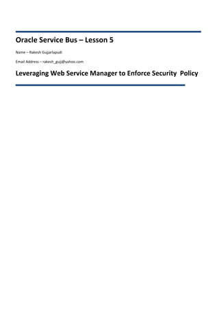 Oracle Service Bus – Lesson 5
Name – Rakesh Gujjarlapudi

Email Address – rakesh_gujj@yahoo.com


Leveraging Web Service Manager to Enforce Security Policy
 