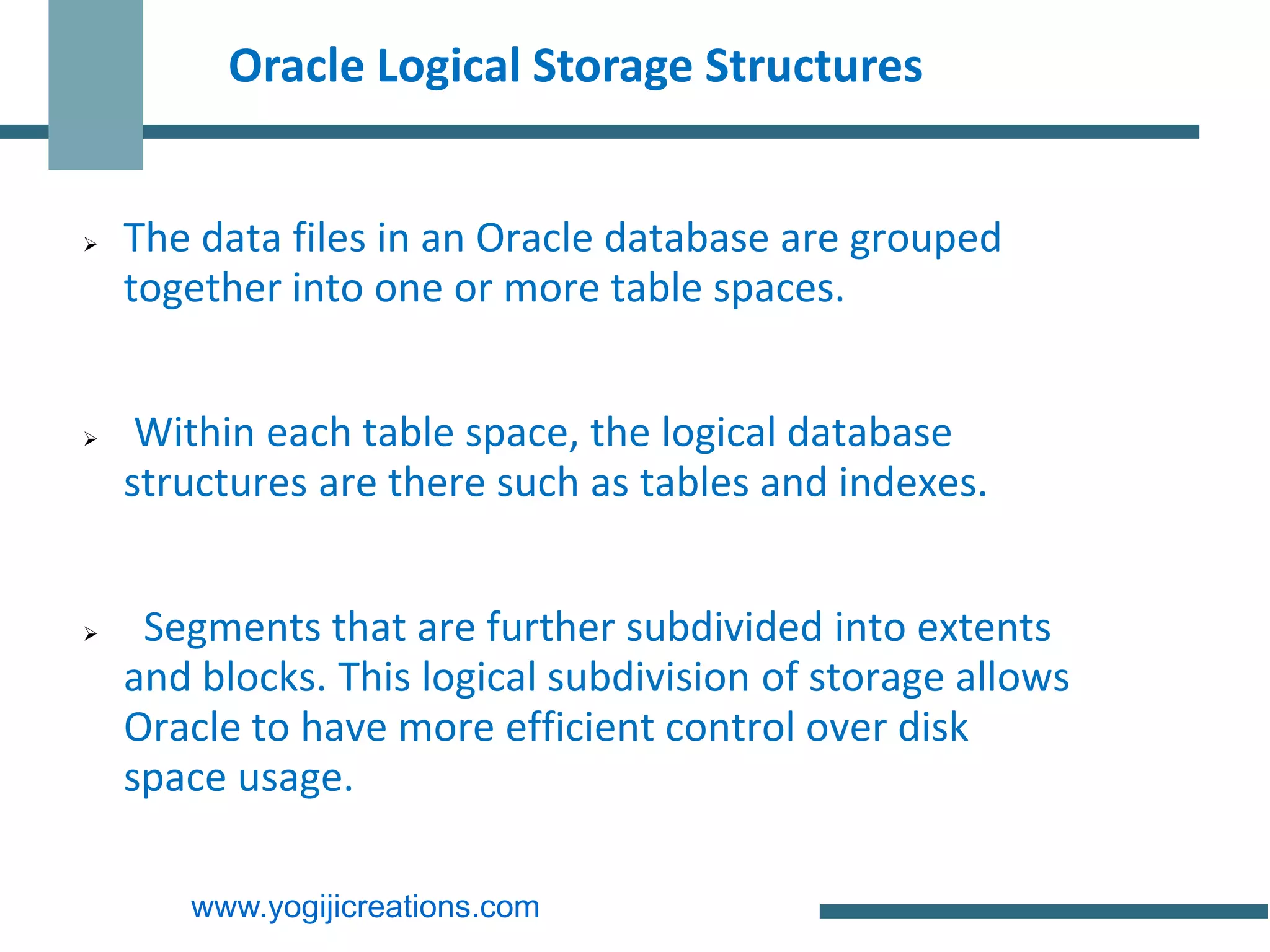Oracle Logical Storage Structures


   The data files in an Oracle database are grouped
    together into one or more table spaces.


    Within each table space, the logical database
    structures are there such as tables and indexes.


    Segments that are further subdivided into extents
    and blocks. This logical subdivision of storage allows
    Oracle to have more efficient control over disk
    space usage.

       www.yogijicreations.com
 