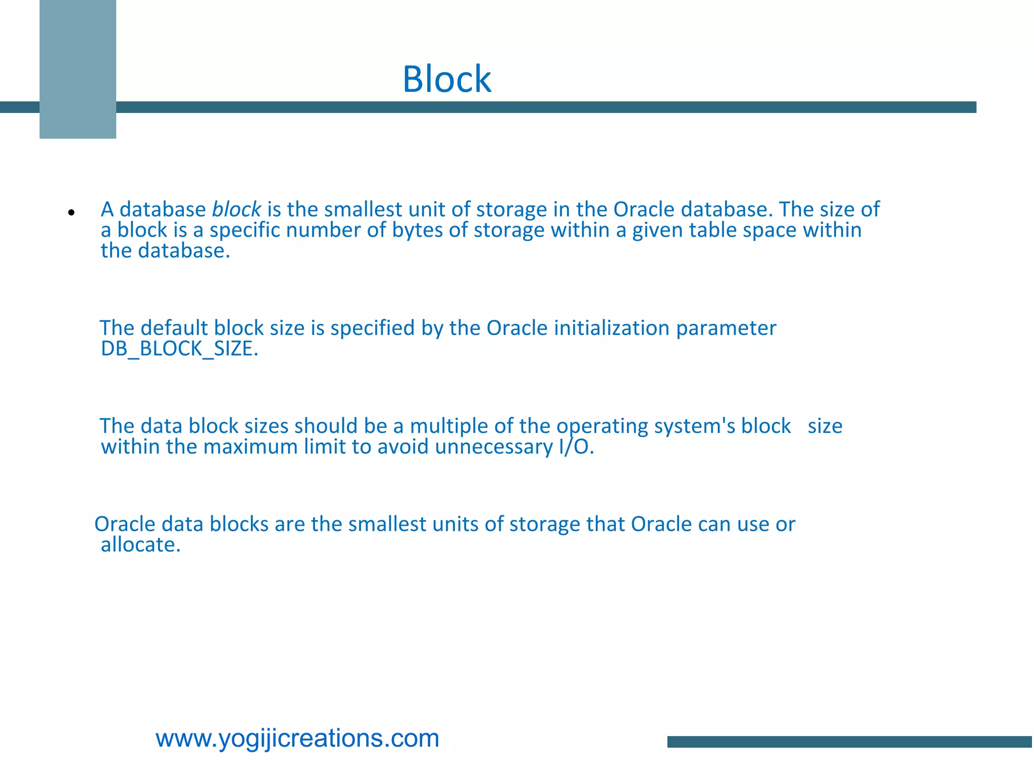 Block

   A database block is the smallest unit of storage in the Oracle database. The size of
    a block is a specific number of bytes of storage within a given table space within
    the database.


    The default block size is specified by the Oracle initialization parameter
    DB_BLOCK_SIZE.


    The data block sizes should be a multiple of the operating system's block size
    within the maximum limit to avoid unnecessary I/O.


    Oracle data blocks are the smallest units of storage that Oracle can use or
    allocate.




          www.yogijicreations.com
 