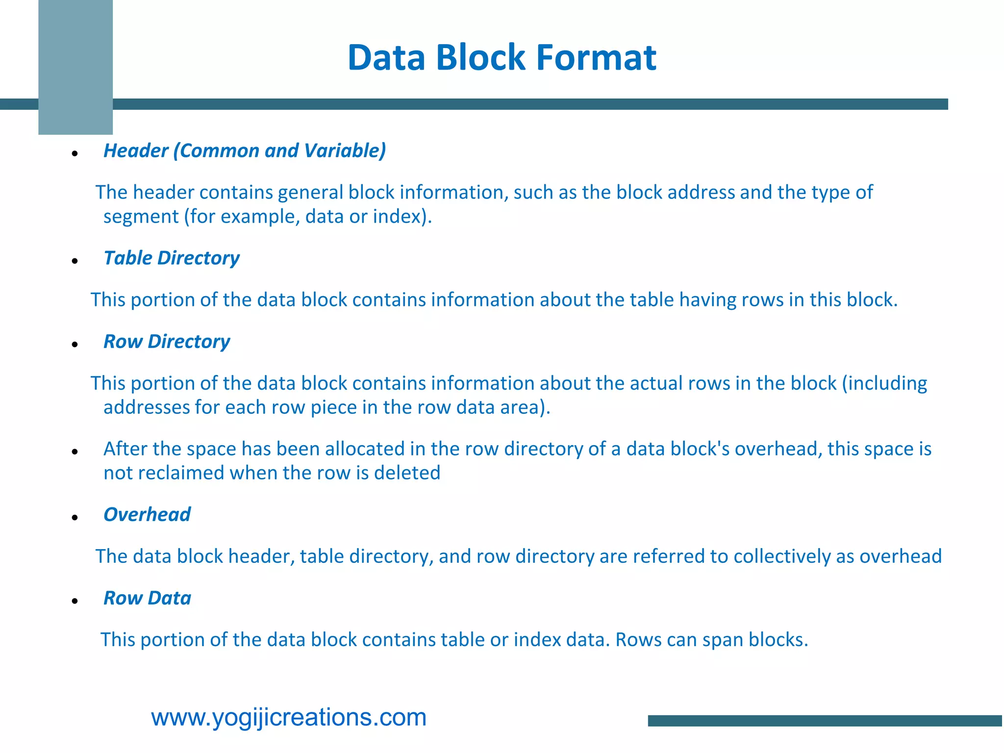 Data Block Format

    Header (Common and Variable)
    The header contains general block information, such as the block address and the type of
     segment (for example, data or index).
    Table Directory
    This portion of the data block contains information about the table having rows in this block.
    Row Directory
    This portion of the data block contains information about the actual rows in the block (including
     addresses for each row piece in the row data area).
    After the space has been allocated in the row directory of a data block's overhead, this space is
     not reclaimed when the row is deleted
    Overhead
    The data block header, table directory, and row directory are referred to collectively as overhead
    Row Data
     This portion of the data block contains table or index data. Rows can span blocks.


           www.yogijicreations.com
 