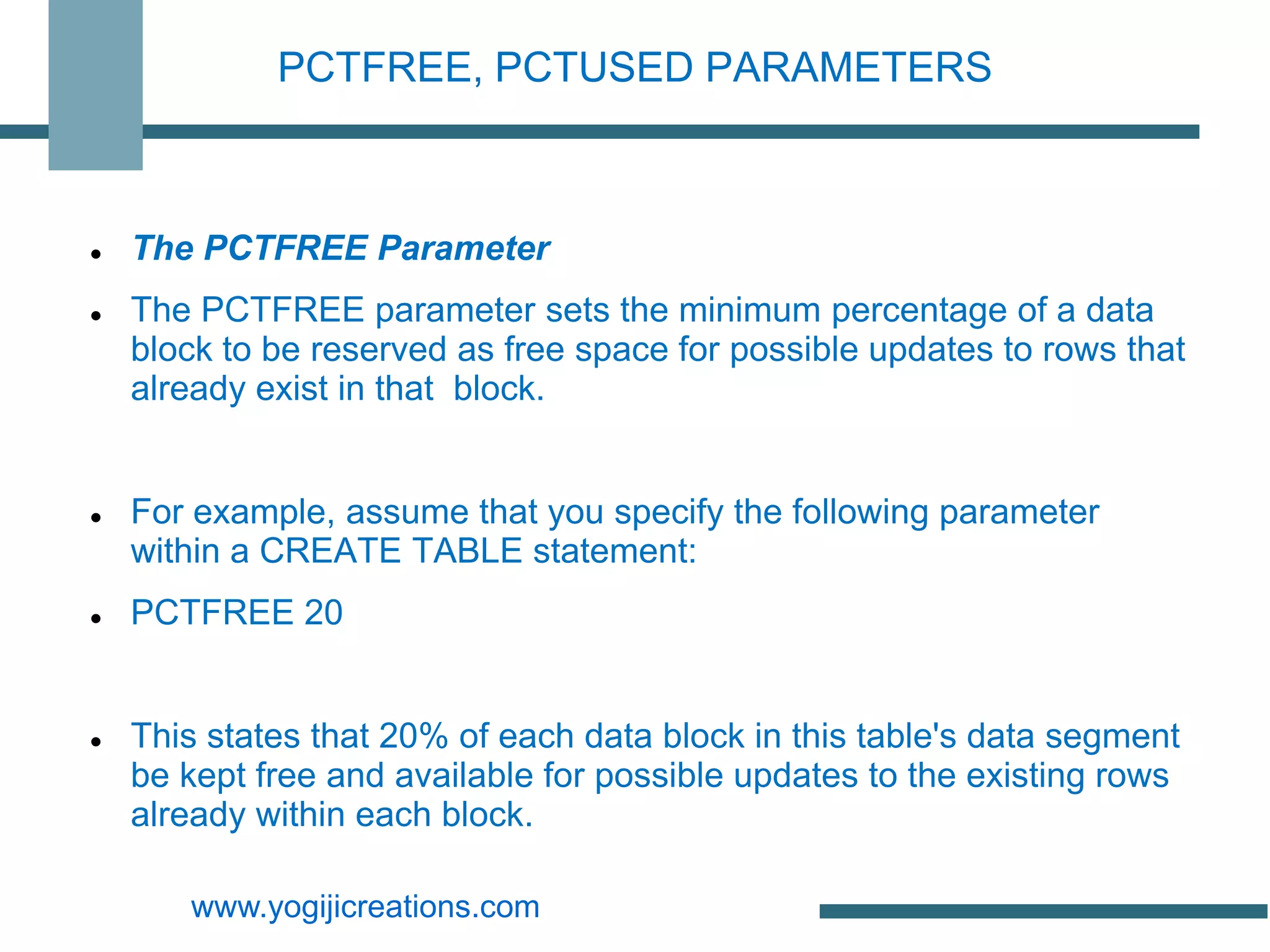PCTFREE, PCTUSED PARAMETERS



   The PCTFREE Parameter
   The PCTFREE parameter sets the minimum percentage of a data
    block to be reserved as free space for possible updates to rows that
    already exist in that block.


   For example, assume that you specify the following parameter
    within a CREATE TABLE statement:
   PCTFREE 20


   This states that 20% of each data block in this table's data segment
    be kept free and available for possible updates to the existing rows
    already within each block.

       www.yogijicreations.com
 