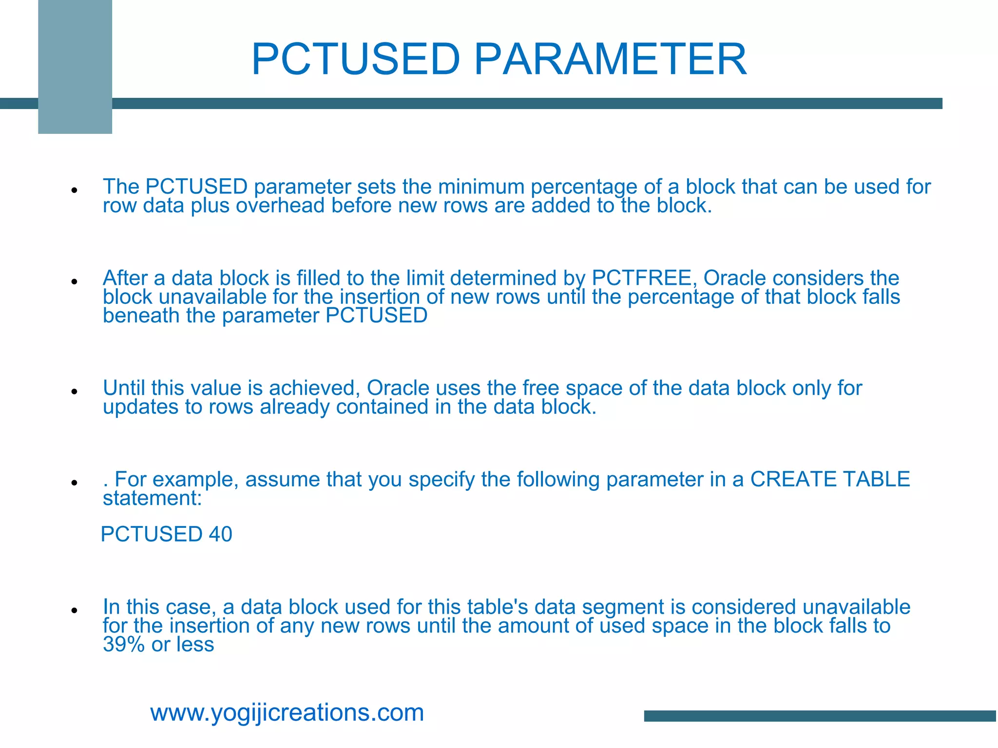 PCTUSED PARAMETER

   The PCTUSED parameter sets the minimum percentage of a block that can be used for
    row data plus overhead before new rows are added to the block.


   After a data block is filled to the limit determined by PCTFREE, Oracle considers the
    block unavailable for the insertion of new rows until the percentage of that block falls
    beneath the parameter PCTUSED


   Until this value is achieved, Oracle uses the free space of the data block only for
    updates to rows already contained in the data block.


   . For example, assume that you specify the following parameter in a CREATE TABLE
    statement:
    PCTUSED 40


   In this case, a data block used for this table's data segment is considered unavailable
    for the insertion of any new rows until the amount of used space in the block falls to
    39% or less


         www.yogijicreations.com
 