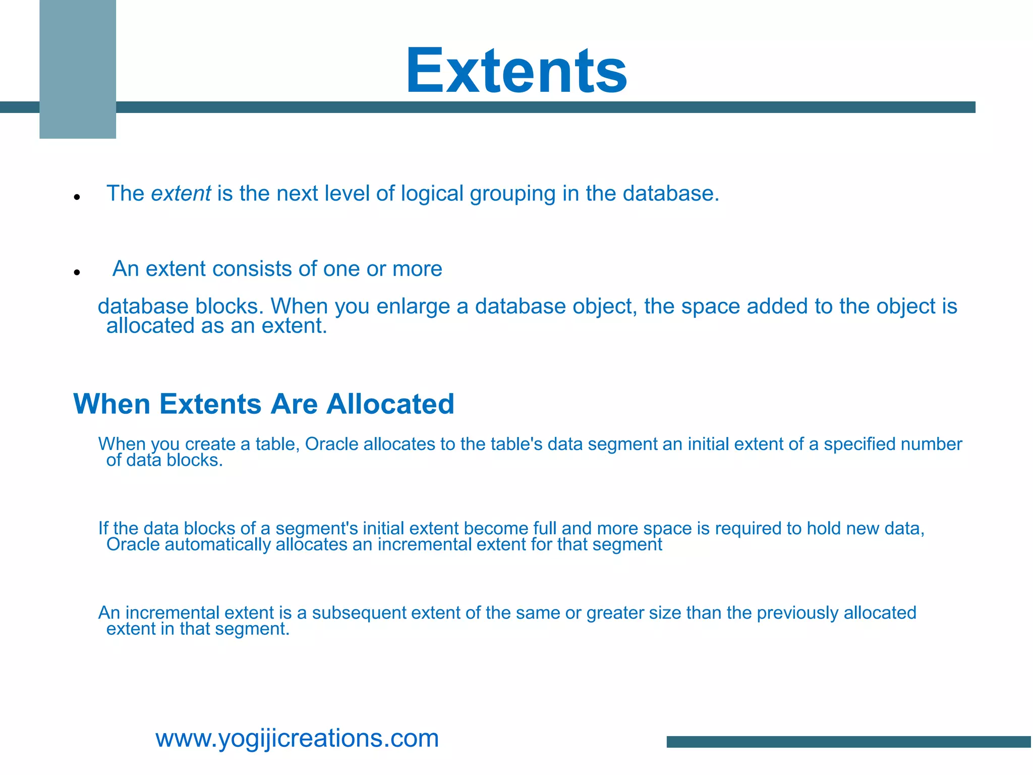 Extents
    The extent is the next level of logical grouping in the database.


    An extent consists of one or more
    database blocks. When you enlarge a database object, the space added to the object is
     allocated as an extent.


When Extents Are Allocated
    When you create a table, Oracle allocates to the table's data segment an initial extent of a specified number
    of data blocks.


    If the data blocks of a segment's initial extent become full and more space is required to hold new data,
      Oracle automatically allocates an incremental extent for that segment


    An incremental extent is a subsequent extent of the same or greater size than the previously allocated
     extent in that segment.




           www.yogijicreations.com
 