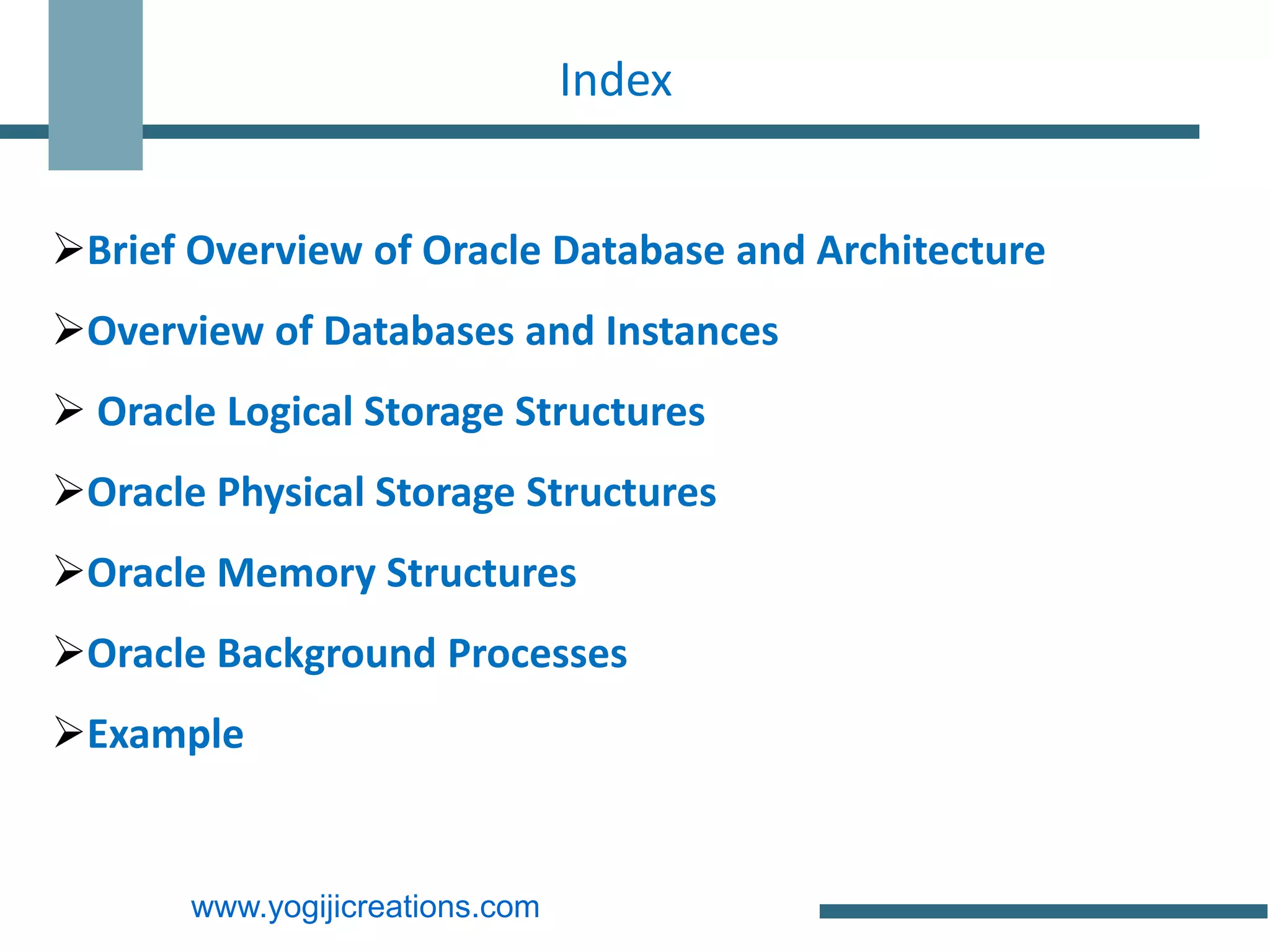 Index


Brief Overview of Oracle Database and Architecture
Overview of Databases and Instances
 Oracle Logical Storage Structures
Oracle Physical Storage Structures
Oracle Memory Structures
Oracle Background Processes
Example


       www.yogijicreations.com
 