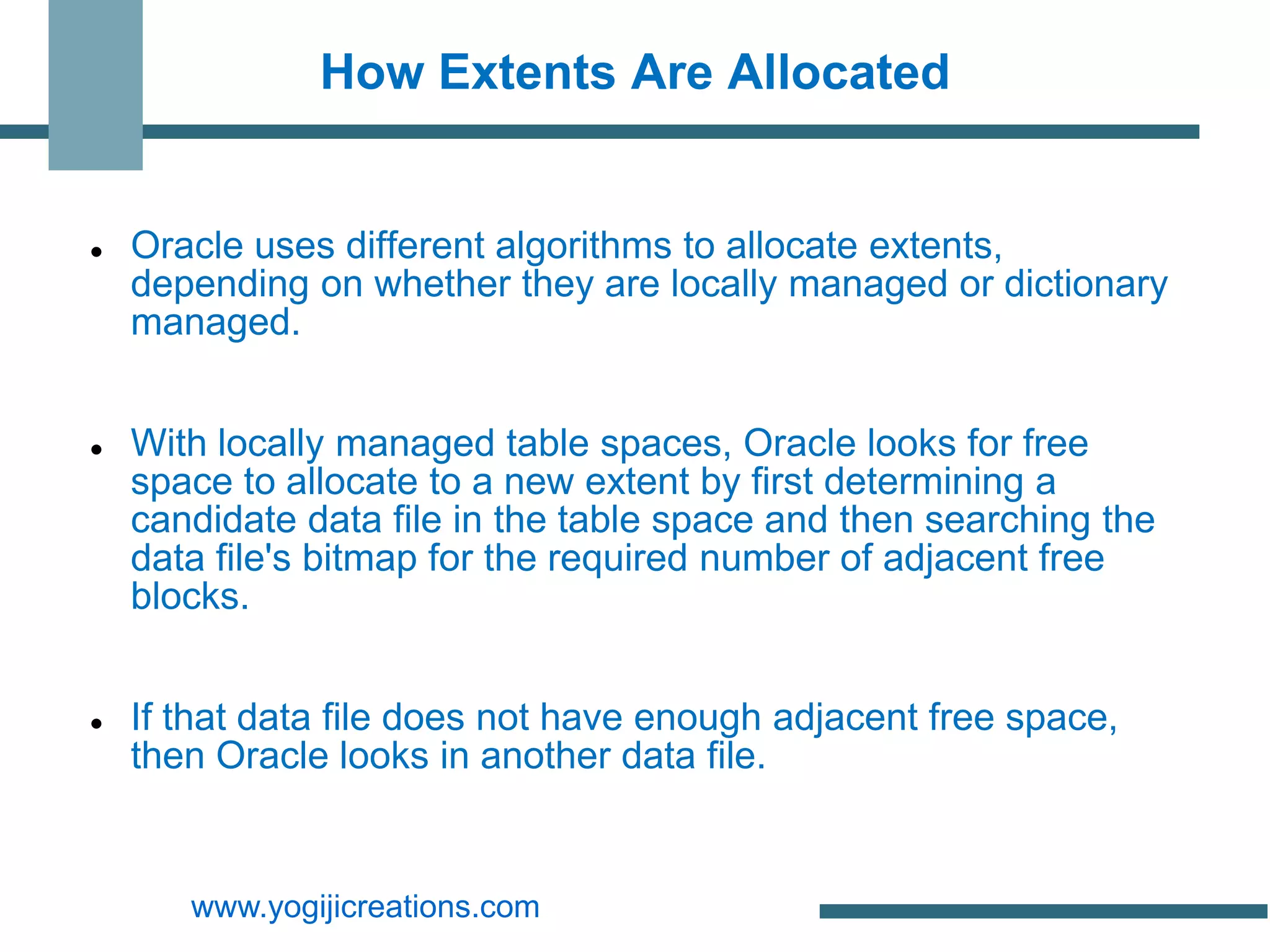 How Extents Are Allocated


   Oracle uses different algorithms to allocate extents,
    depending on whether they are locally managed or dictionary
    managed.


   With locally managed table spaces, Oracle looks for free
    space to allocate to a new extent by first determining a
    candidate data file in the table space and then searching the
    data file's bitmap for the required number of adjacent free
    blocks.


   If that data file does not have enough adjacent free space,
    then Oracle looks in another data file.


       www.yogijicreations.com
 