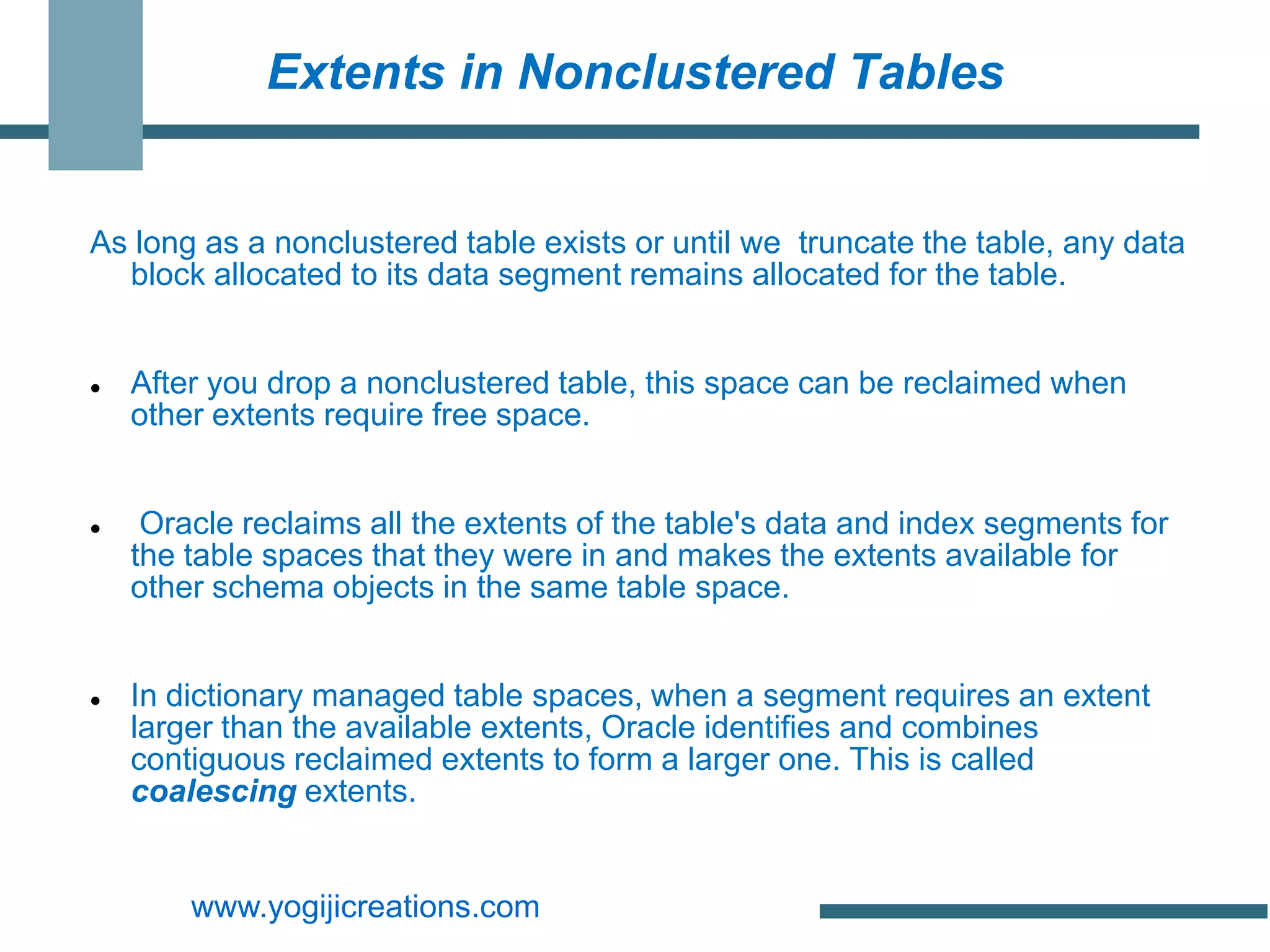 Extents in Nonclustered Tables


As long as a nonclustered table exists or until we truncate the table, any data
  block allocated to its data segment remains allocated for the table.


   After you drop a nonclustered table, this space can be reclaimed when
    other extents require free space.


    Oracle reclaims all the extents of the table's data and index segments for
    the table spaces that they were in and makes the extents available for
    other schema objects in the same table space.


   In dictionary managed table spaces, when a segment requires an extent
    larger than the available extents, Oracle identifies and combines
    contiguous reclaimed extents to form a larger one. This is called
    coalescing extents.


        www.yogijicreations.com
 