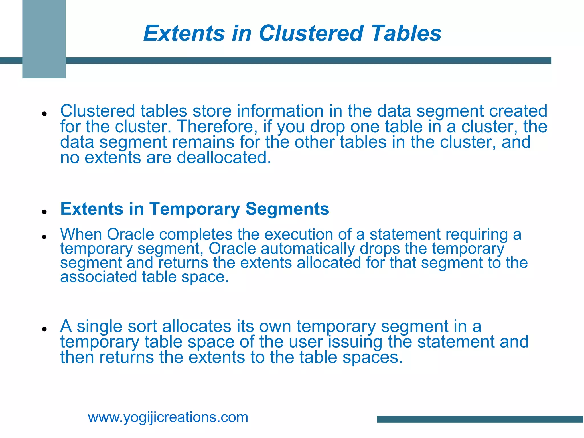 Extents in Clustered Tables


   Clustered tables store information in the data segment created
    for the cluster. Therefore, if you drop one table in a cluster, the
    data segment remains for the other tables in the cluster, and
    no extents are deallocated.

   Extents in Temporary Segments
   When Oracle completes the execution of a statement requiring a
    temporary segment, Oracle automatically drops the temporary
    segment and returns the extents allocated for that segment to the
    associated table space.


   A single sort allocates its own temporary segment in a
    temporary table space of the user issuing the statement and
    then returns the extents to the table spaces.


       www.yogijicreations.com
 