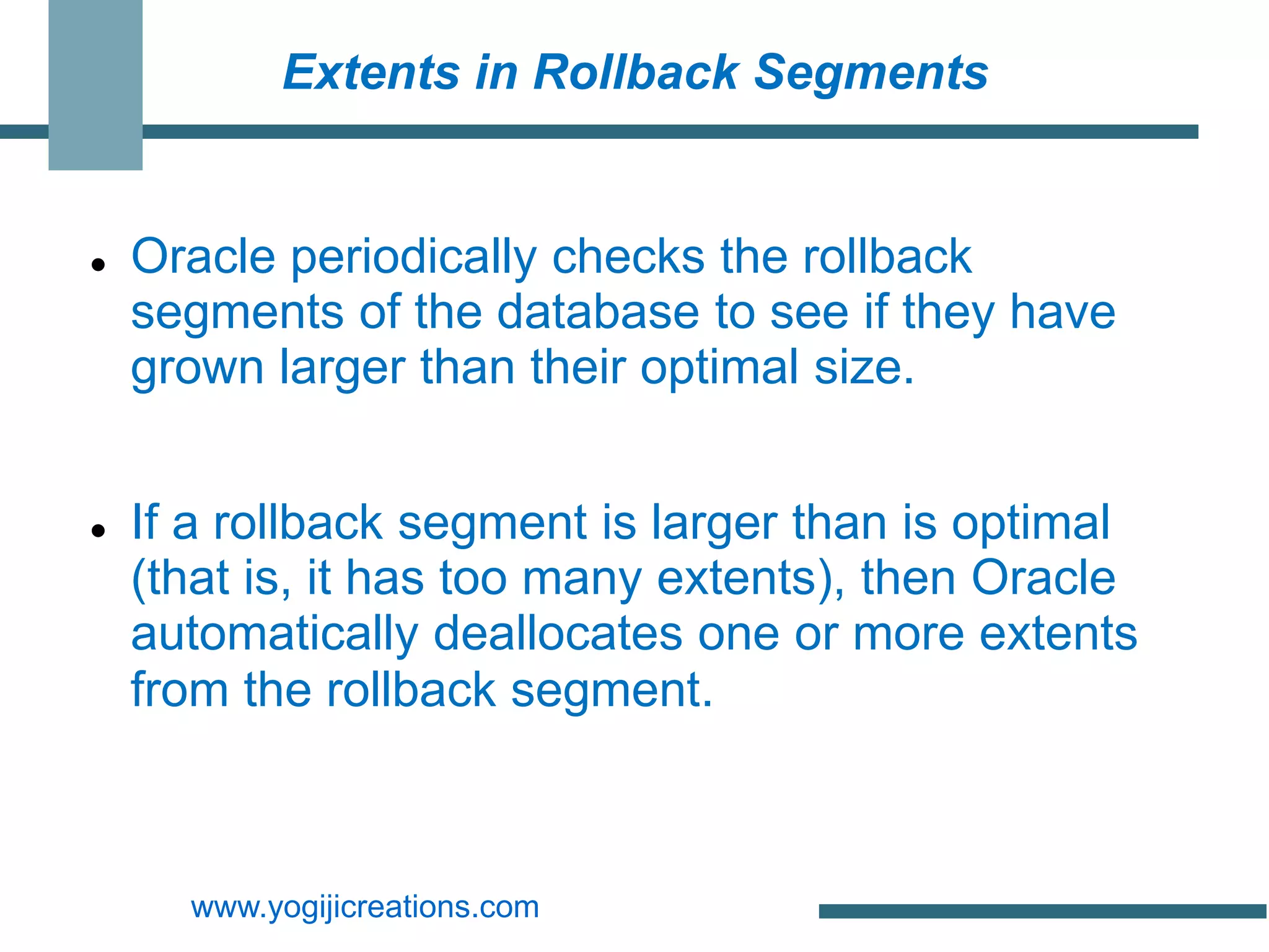 Extents in Rollback Segments


   Oracle periodically checks the rollback
    segments of the database to see if they have
    grown larger than their optimal size.


   If a rollback segment is larger than is optimal
    (that is, it has too many extents), then Oracle
    automatically deallocates one or more extents
    from the rollback segment.



      www.yogijicreations.com
 