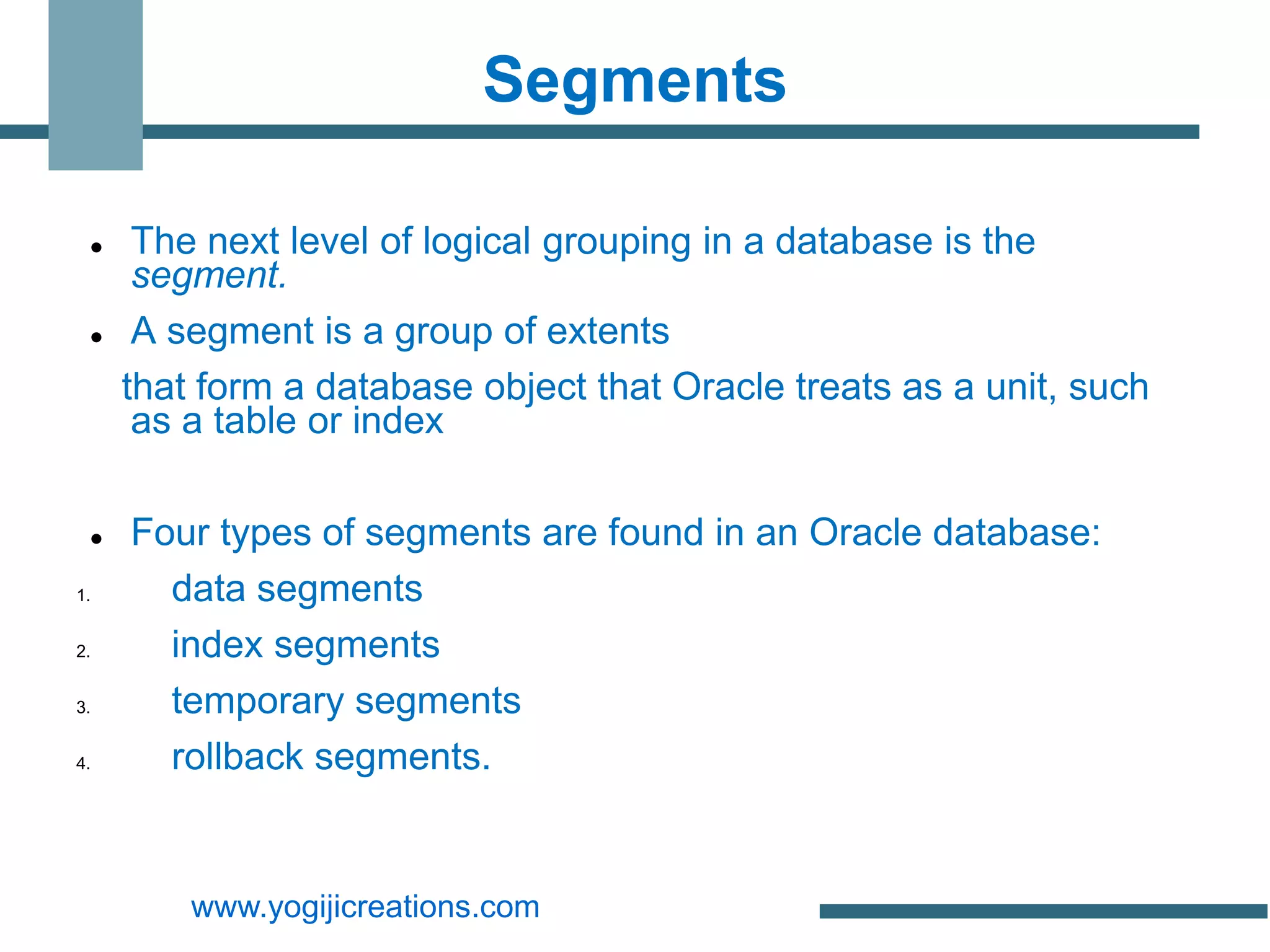 Segments

     The next level of logical grouping in a database is the
      segment.
     A segment is a group of extents
     that form a database object that Oracle treats as a unit, such
      as a table or index

    Four types of segments are found in an Oracle database:
1.     data segments
2.     index segments
3.     temporary segments
4.     rollback segments.


         www.yogijicreations.com
 