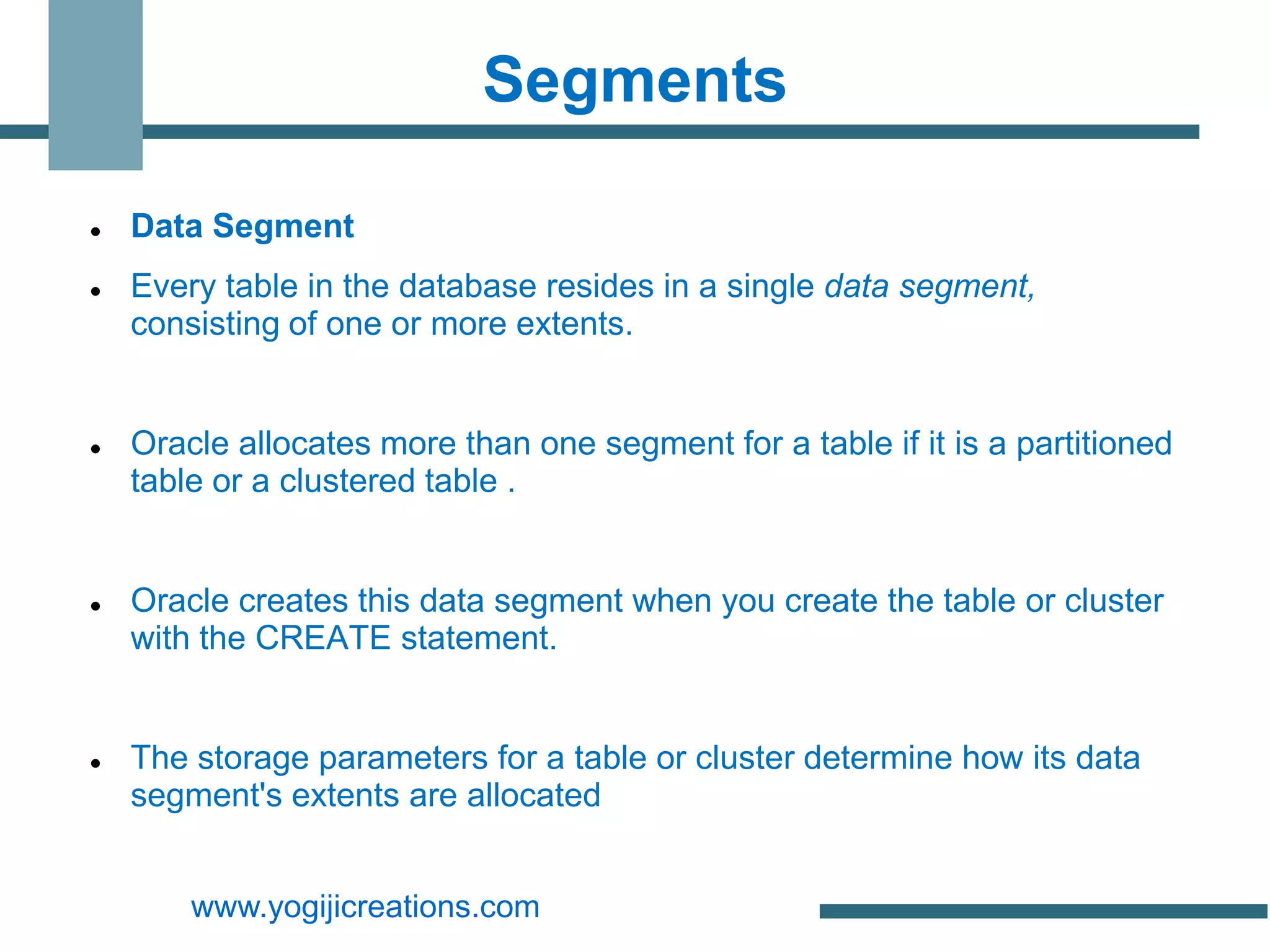 Segments

   Data Segment
   Every table in the database resides in a single data segment,
    consisting of one or more extents.


   Oracle allocates more than one segment for a table if it is a partitioned
    table or a clustered table .


   Oracle creates this data segment when you create the table or cluster
    with the CREATE statement.


   The storage parameters for a table or cluster determine how its data
    segment's extents are allocated


        www.yogijicreations.com
 