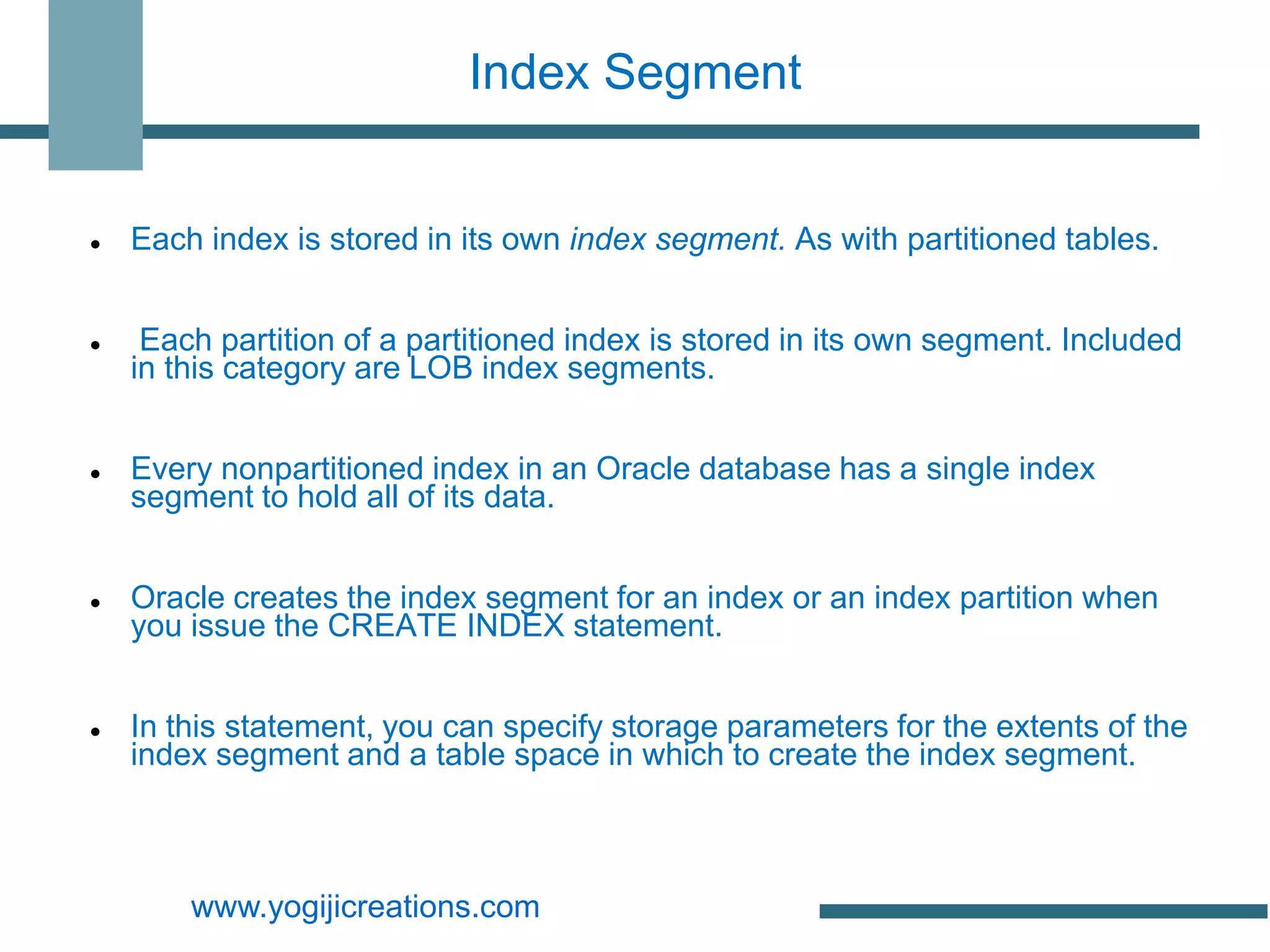 Index Segment


   Each index is stored in its own index segment. As with partitioned tables.


    Each partition of a partitioned index is stored in its own segment. Included
    in this category are LOB index segments.


   Every nonpartitioned index in an Oracle database has a single index
    segment to hold all of its data.


   Oracle creates the index segment for an index or an index partition when
    you issue the CREATE INDEX statement.


   In this statement, you can specify storage parameters for the extents of the
    index segment and a table space in which to create the index segment.



        www.yogijicreations.com
 