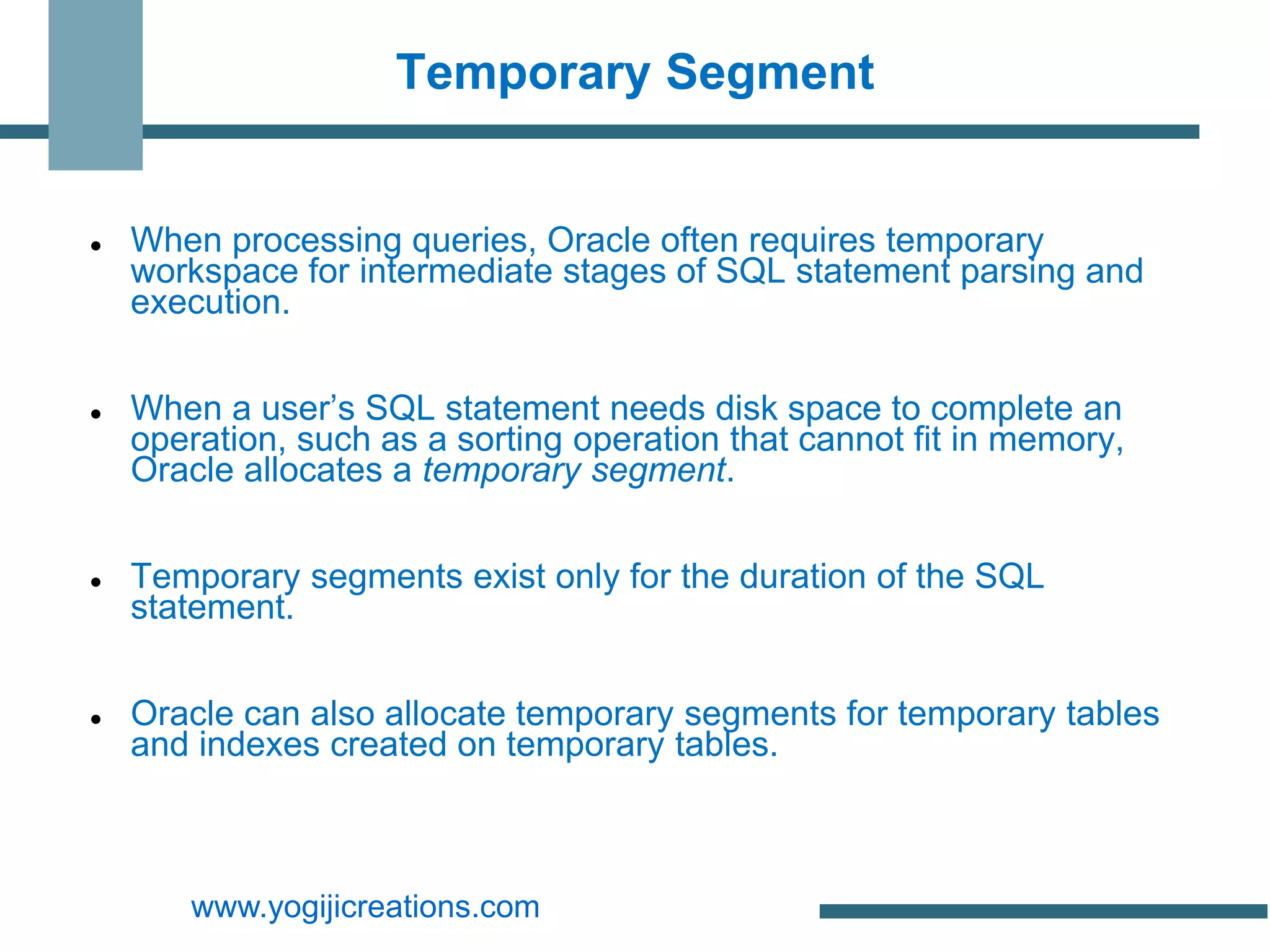 Temporary Segment


   When processing queries, Oracle often requires temporary
    workspace for intermediate stages of SQL statement parsing and
    execution.


   When a user’s SQL statement needs disk space to complete an
    operation, such as a sorting operation that cannot fit in memory,
    Oracle allocates a temporary segment.


   Temporary segments exist only for the duration of the SQL
    statement.


   Oracle can also allocate temporary segments for temporary tables
    and indexes created on temporary tables.



       www.yogijicreations.com
 