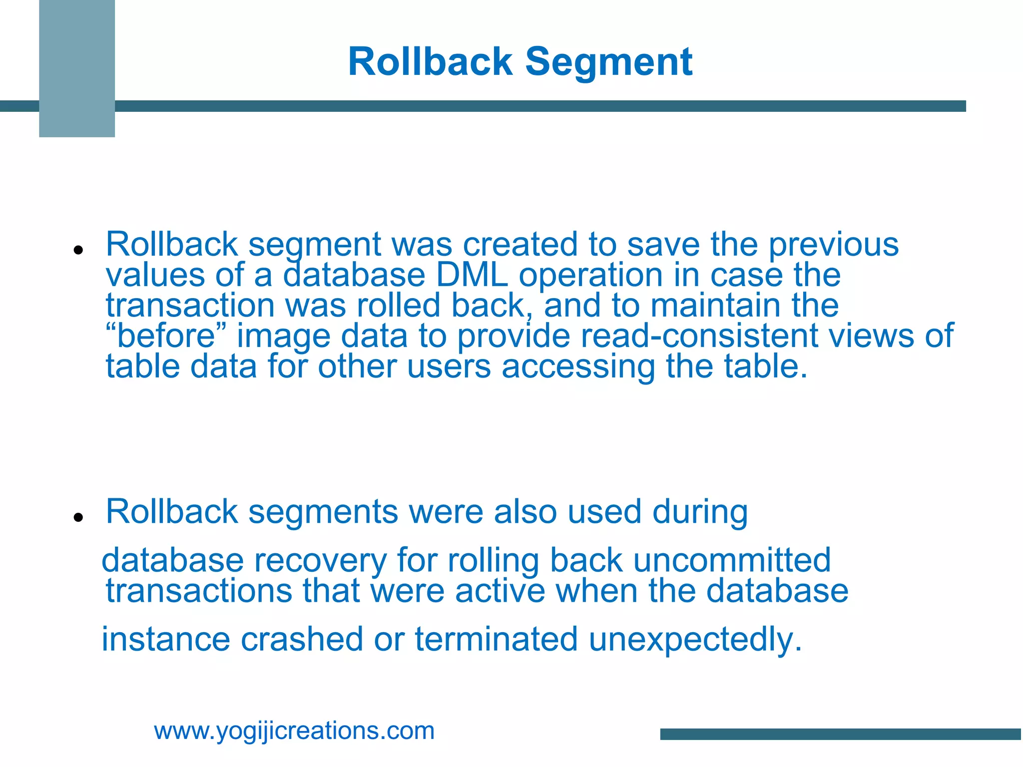 Rollback Segment



   Rollback segment was created to save the previous
    values of a database DML operation in case the
    transaction was rolled back, and to maintain the
    “before” image data to provide read-consistent views of
    table data for other users accessing the table.



    Rollback segments were also used during
    database recovery for rolling back uncommitted
     transactions that were active when the database
    instance crashed or terminated unexpectedly.

       www.yogijicreations.com
 
