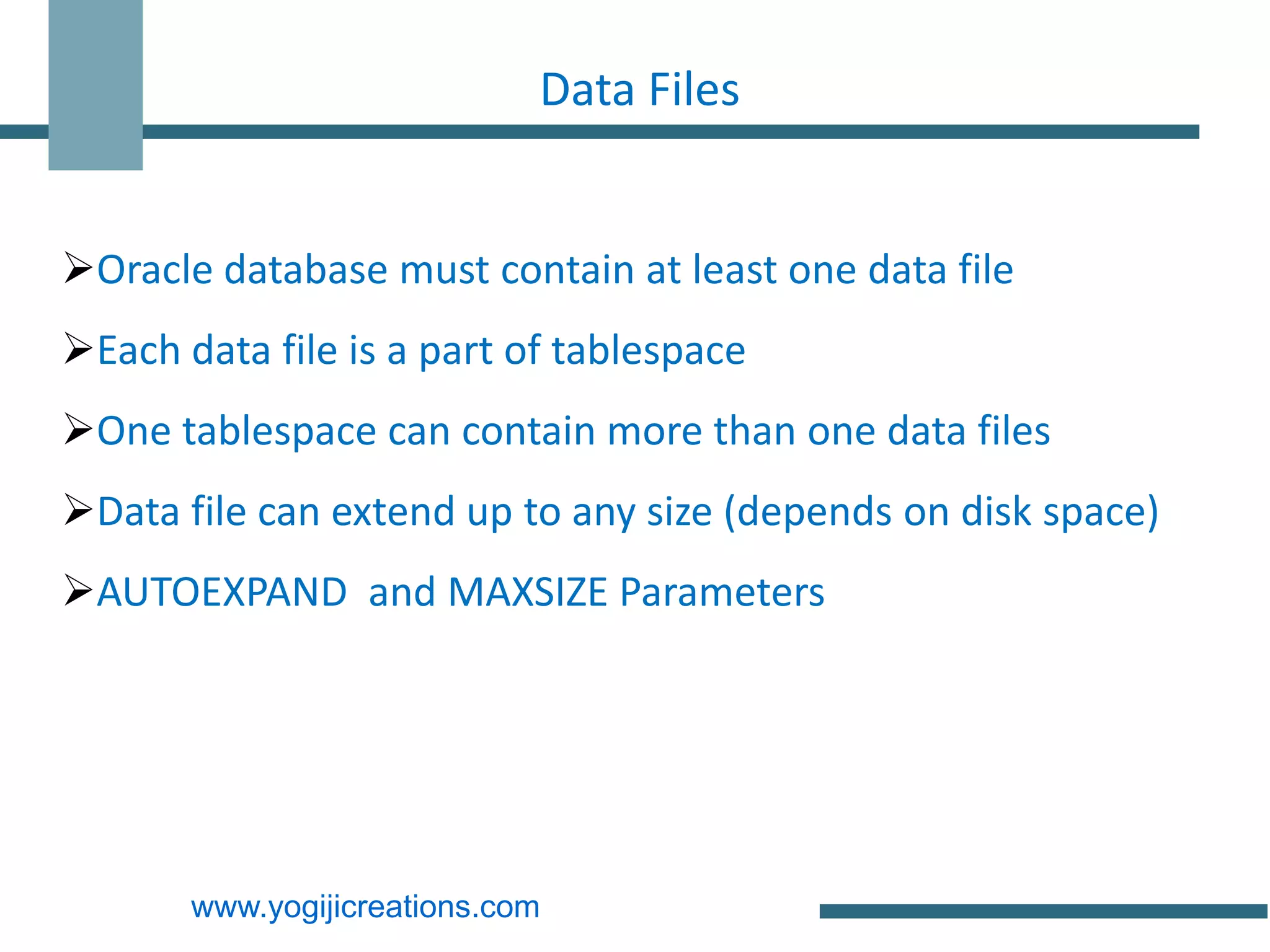 Data Files


Oracle database must contain at least one data file
Each data file is a part of tablespace
One tablespace can contain more than one data files
Data file can extend up to any size (depends on disk space)
AUTOEXPAND and MAXSIZE Parameters




       www.yogijicreations.com
 