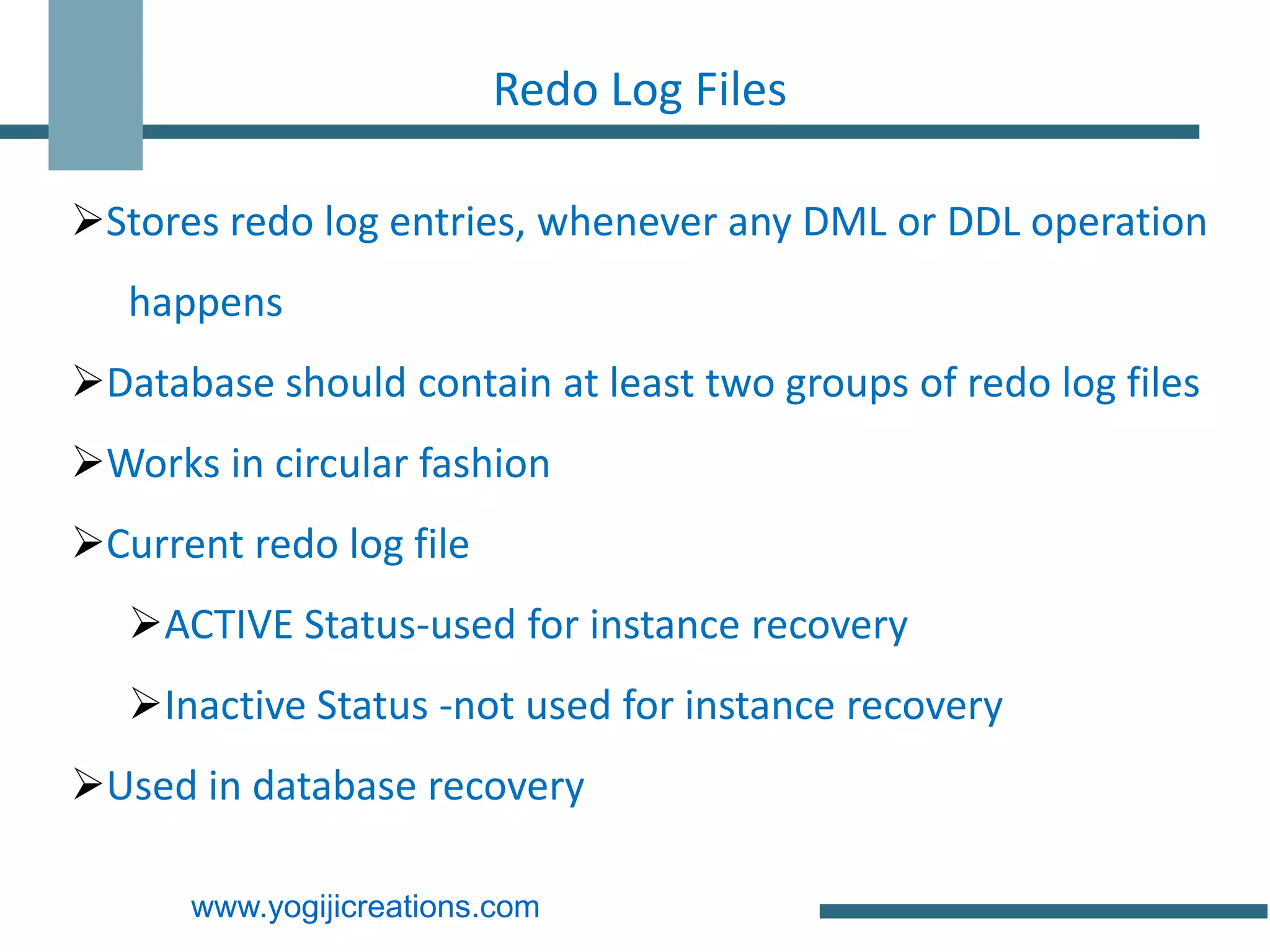 Redo Log Files

Stores redo log entries, whenever any DML or DDL operation
   happens
Database should contain at least two groups of redo log files
Works in circular fashion
Current redo log file
   ACTIVE Status-used for instance recovery
   Inactive Status -not used for instance recovery
Used in database recovery

      www.yogijicreations.com
 