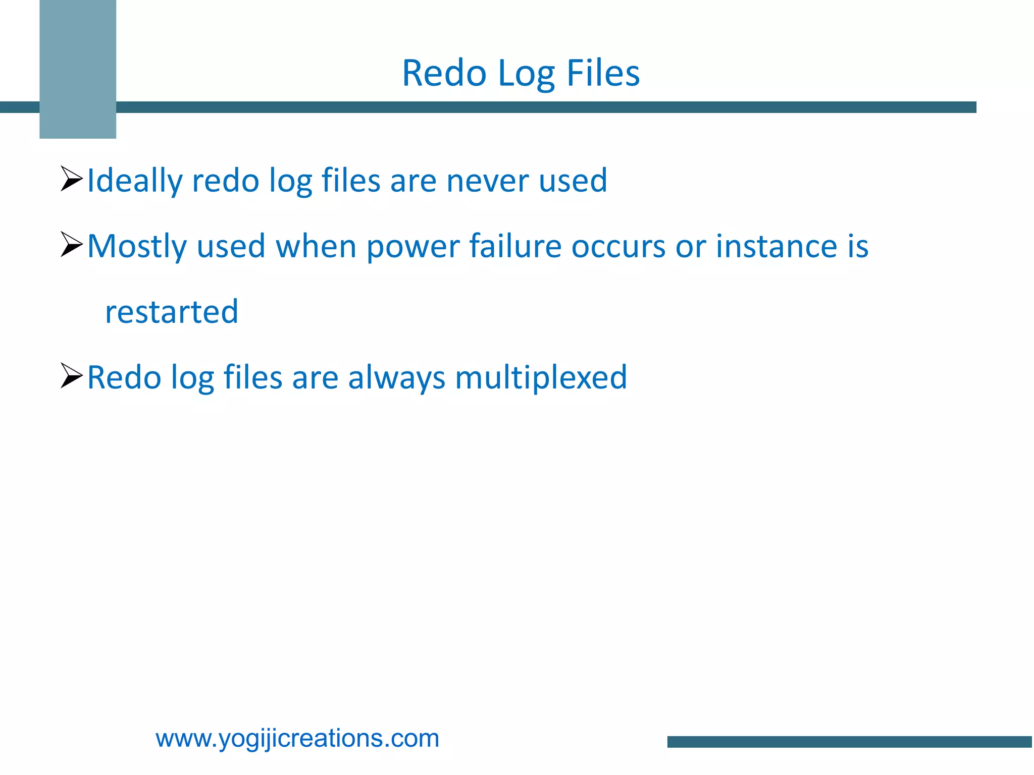Redo Log Files

Ideally redo log files are never used
Mostly used when power failure occurs or instance is
   restarted
Redo log files are always multiplexed




      www.yogijicreations.com
 