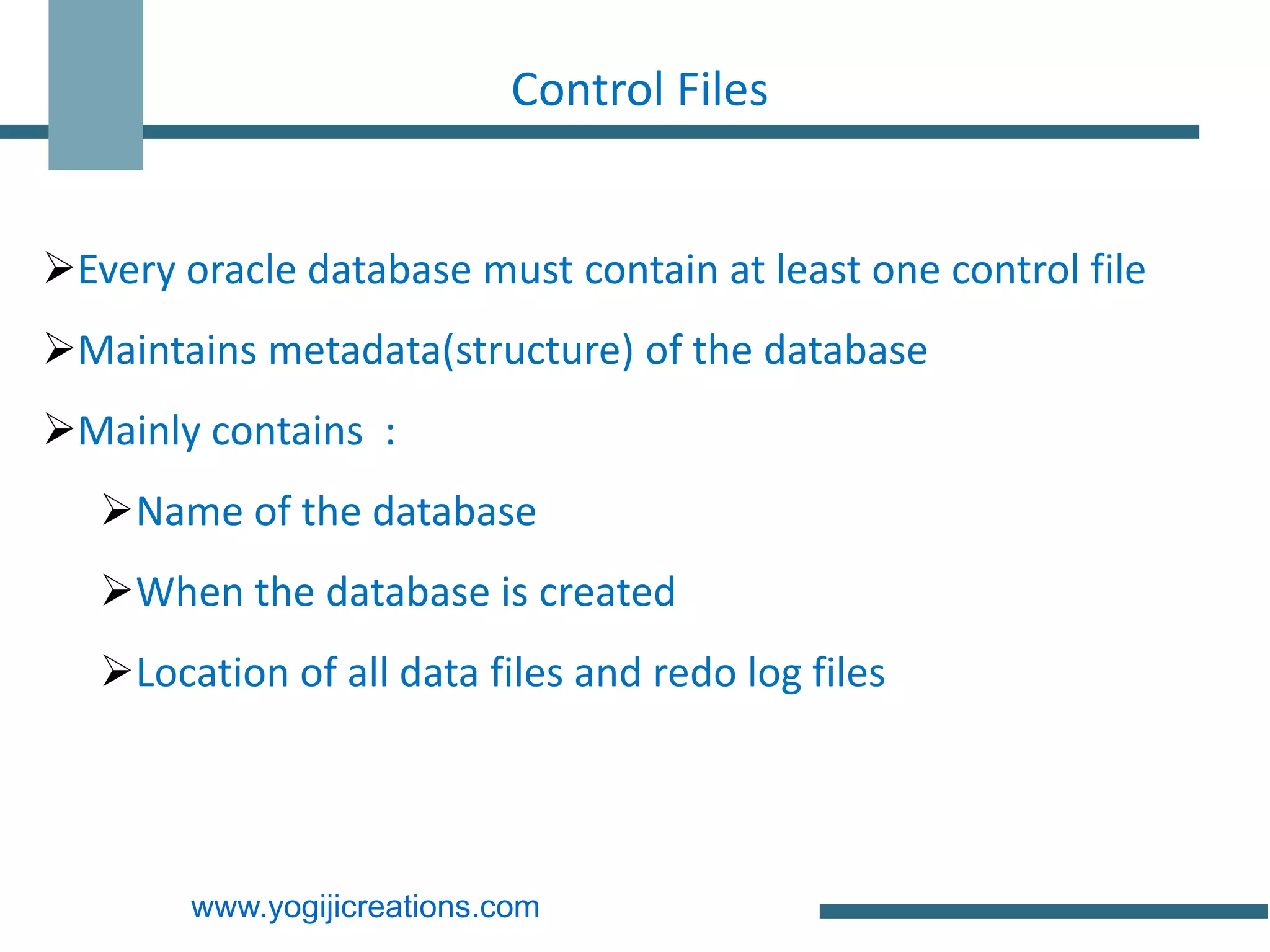 Control Files


Every oracle database must contain at least one control file
Maintains metadata(structure) of the database
Mainly contains :
   Name of the database
   When the database is created
   Location of all data files and redo log files




        www.yogijicreations.com
 