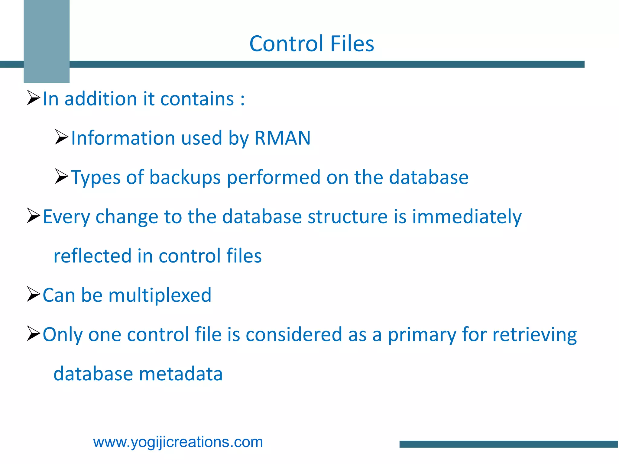 Control Files

In addition it contains :
   Information used by RMAN
   Types of backups performed on the database
Every change to the database structure is immediately
   reflected in control files
Can be multiplexed
Only one control file is considered as a primary for retrieving
   database metadata


        www.yogijicreations.com
 