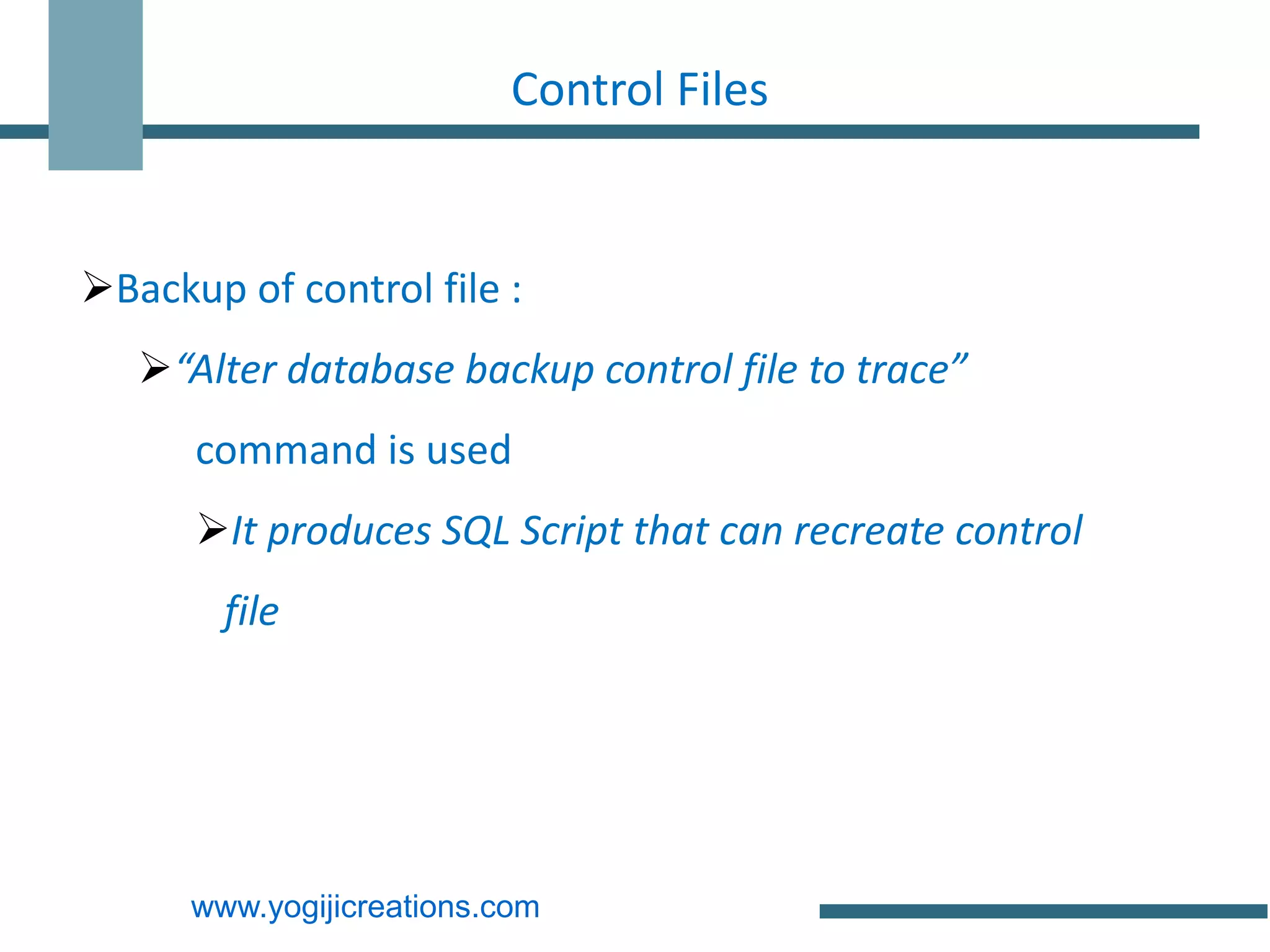 Control Files


Backup of control file :
   “Alter database backup control file to trace”
      command is used
      It produces SQL Script that can recreate control
        file




      www.yogijicreations.com
 