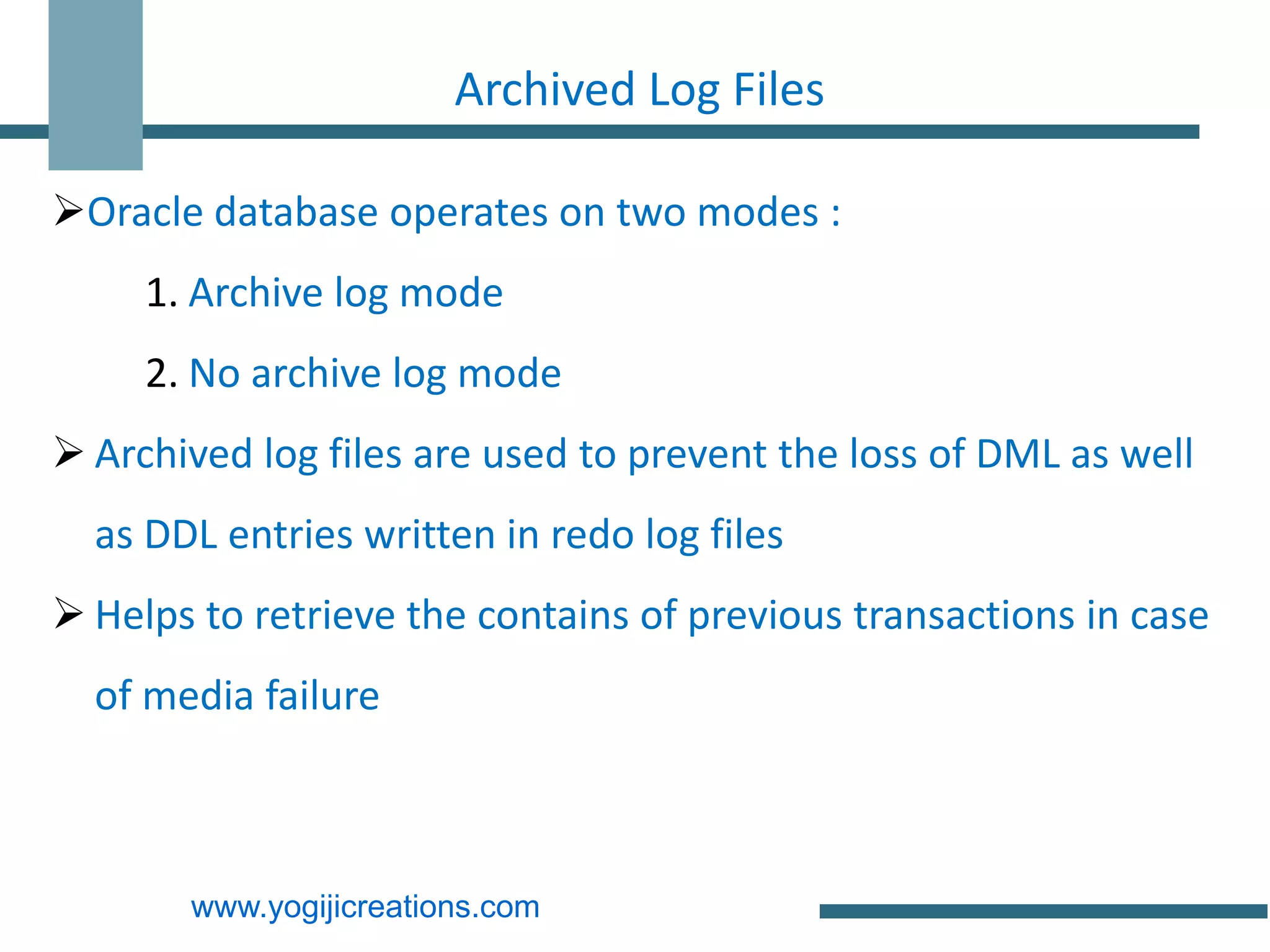 Archived Log Files

Oracle database operates on two modes :
     1. Archive log mode
     2. No archive log mode
 Archived log files are used to prevent the loss of DML as well
  as DDL entries written in redo log files
 Helps to retrieve the contains of previous transactions in case
  of media failure



       www.yogijicreations.com
 