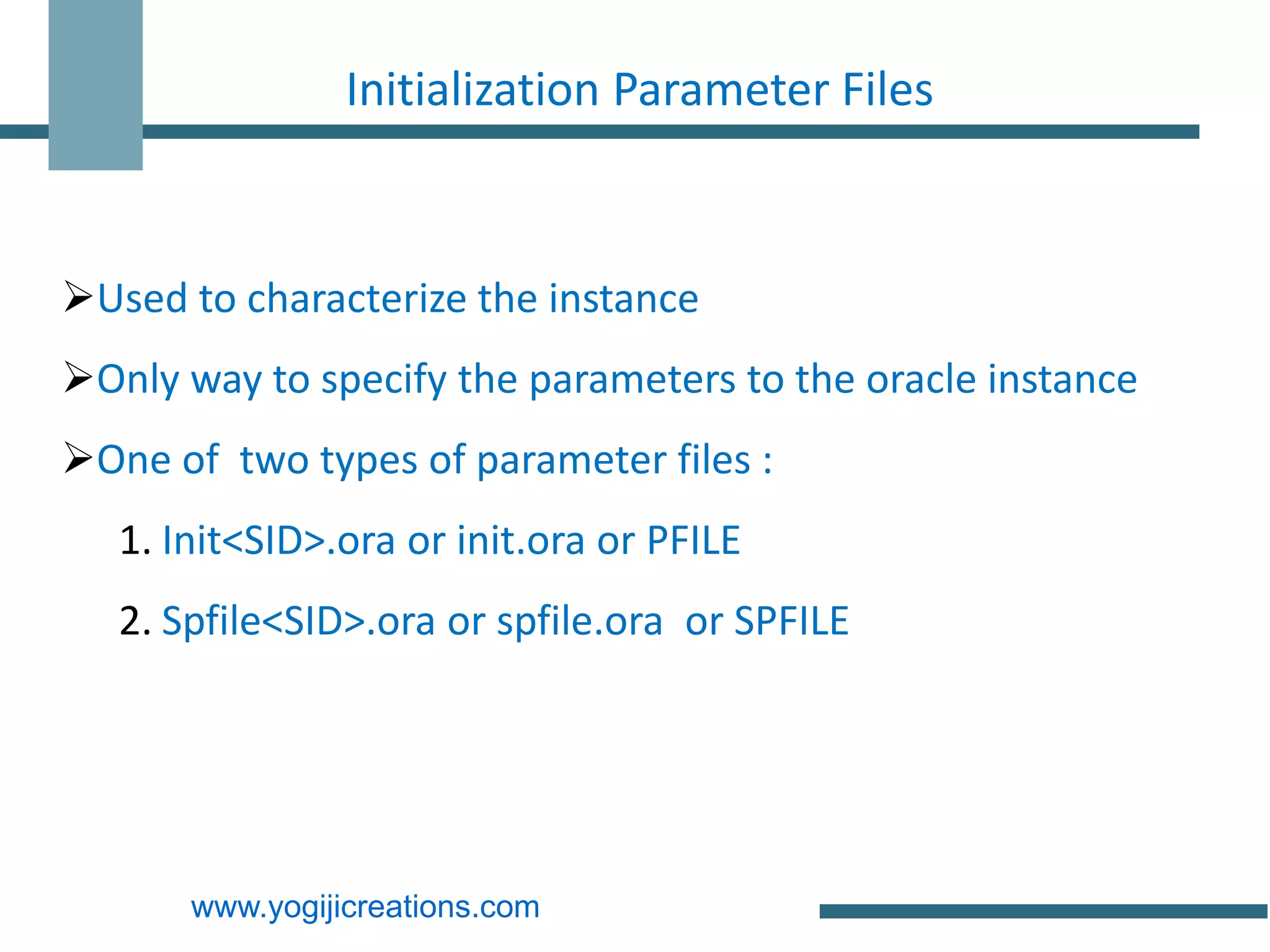 Initialization Parameter Files



Used to characterize the instance
Only way to specify the parameters to the oracle instance
One of two types of parameter files :
   1. Init<SID>.ora or init.ora or PFILE
   2. Spfile<SID>.ora or spfile.ora or SPFILE




       www.yogijicreations.com
 