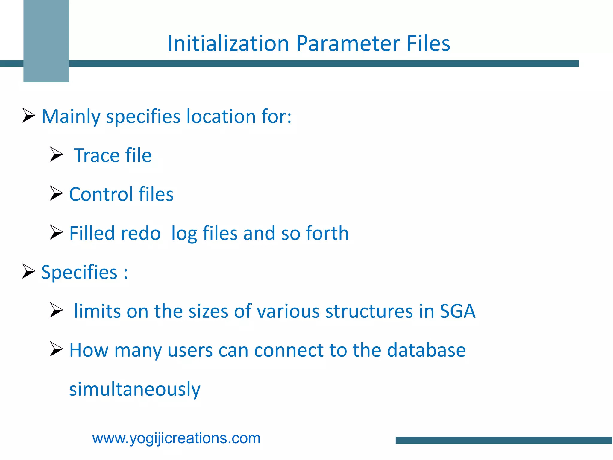 Initialization Parameter Files

 Mainly specifies location for:
    Trace file
    Control files
    Filled redo log files and so forth
 Specifies :
    limits on the sizes of various structures in SGA
    How many users can connect to the database
     simultaneously

        www.yogijicreations.com
 