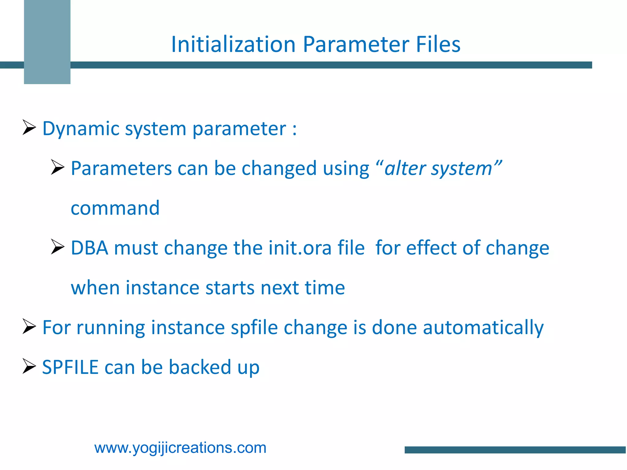 Initialization Parameter Files


 Dynamic system parameter :
    Parameters can be changed using “alter system”
     command
    DBA must change the init.ora file for effect of change
     when instance starts next time
 For running instance spfile change is done automatically
 SPFILE can be backed up


        www.yogijicreations.com
 