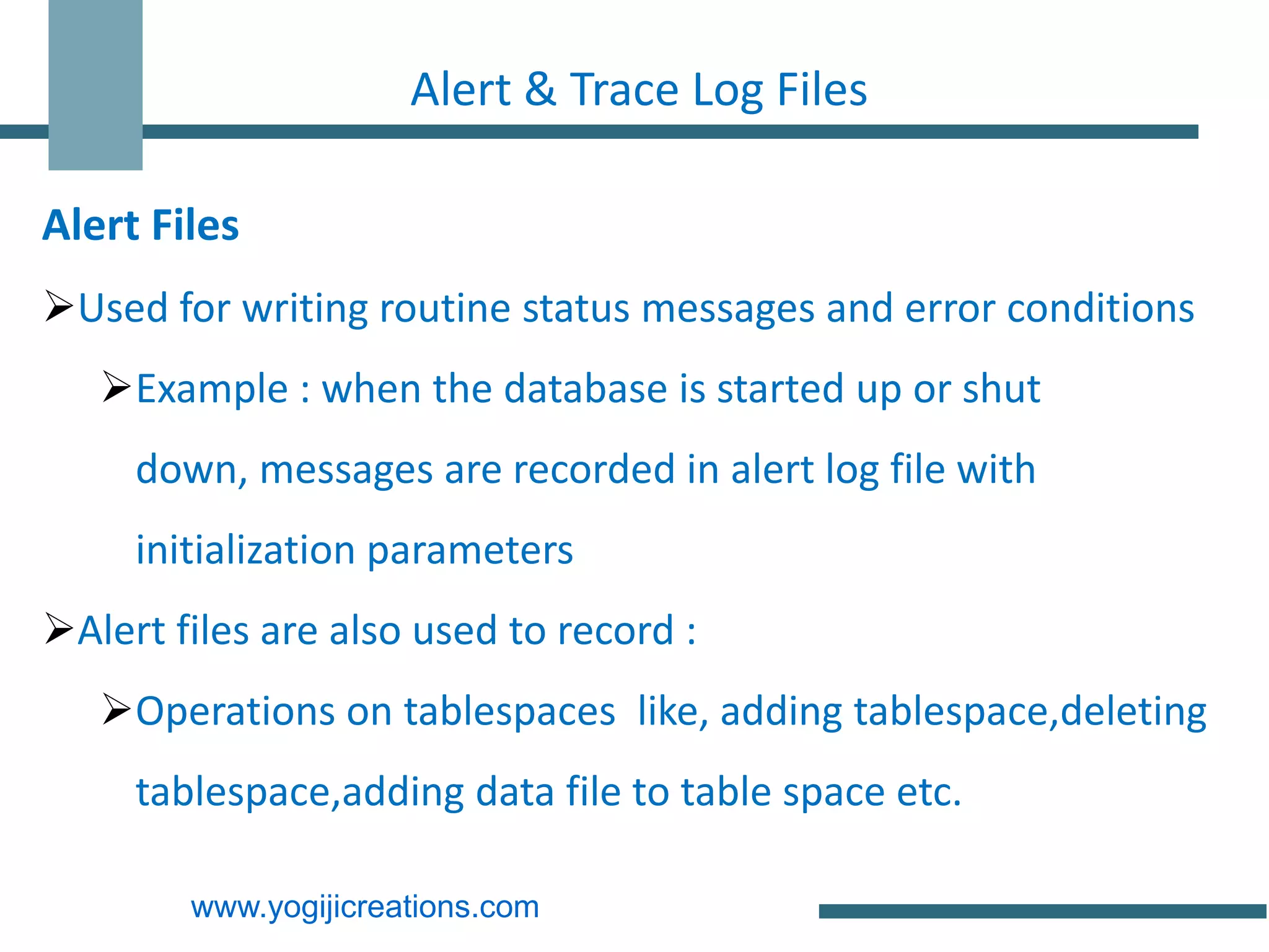 Alert & Trace Log Files

Alert Files
Used for writing routine status messages and error conditions
   Example : when the database is started up or shut
     down, messages are recorded in alert log file with
     initialization parameters
Alert files are also used to record :
   Operations on tablespaces like, adding tablespace,deleting
     tablespace,adding data file to table space etc.

        www.yogijicreations.com
 