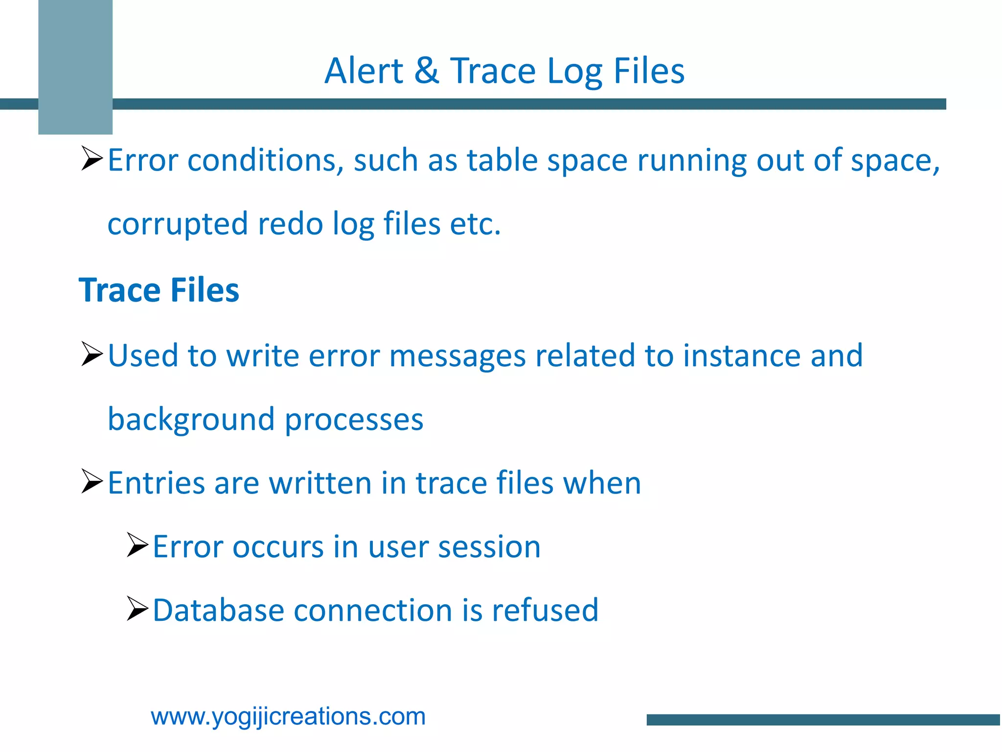 Alert & Trace Log Files

Error conditions, such as table space running out of space,
  corrupted redo log files etc.
Trace Files
Used to write error messages related to instance and
  background processes
Entries are written in trace files when
   Error occurs in user session
   Database connection is refused

     www.yogijicreations.com
 