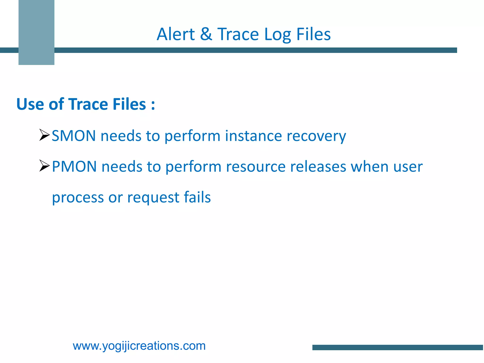 Alert & Trace Log Files


Use of Trace Files :
   SMON needs to perform instance recovery
   PMON needs to perform resource releases when user
     process or request fails




        www.yogijicreations.com
 