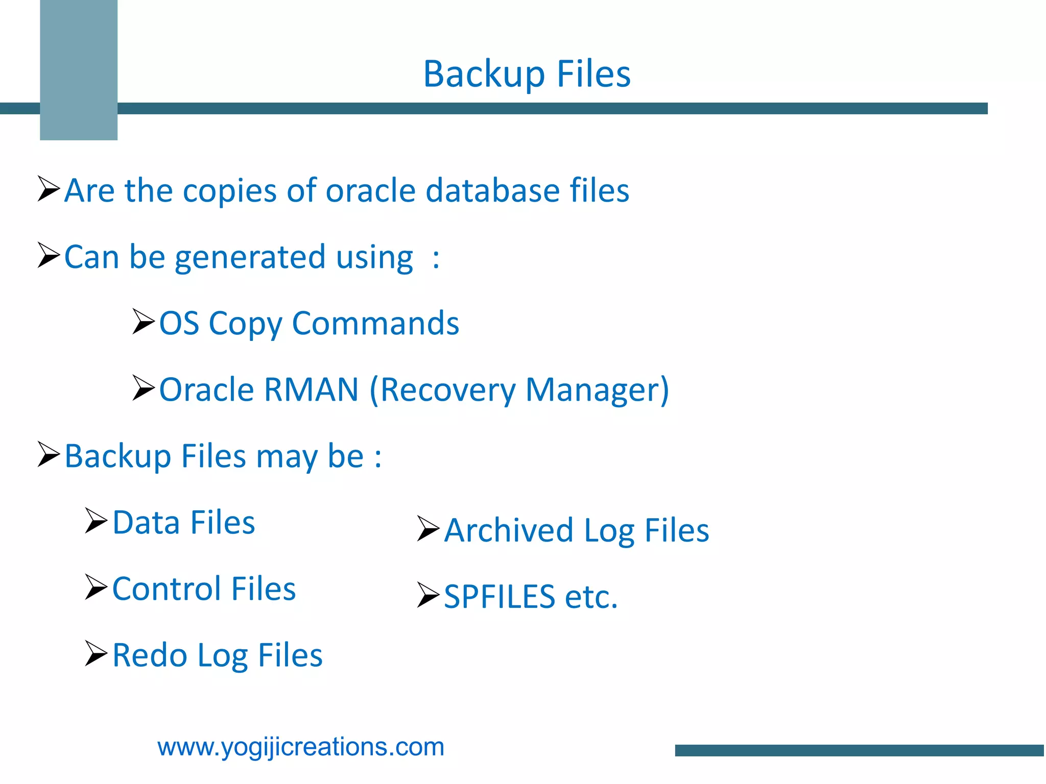 Backup Files

Are the copies of oracle database files
Can be generated using :
      OS Copy Commands
      Oracle RMAN (Recovery Manager)
Backup Files may be :
   Data Files              Archived Log Files
   Control Files           SPFILES etc.
   Redo Log Files

        www.yogijicreations.com
 