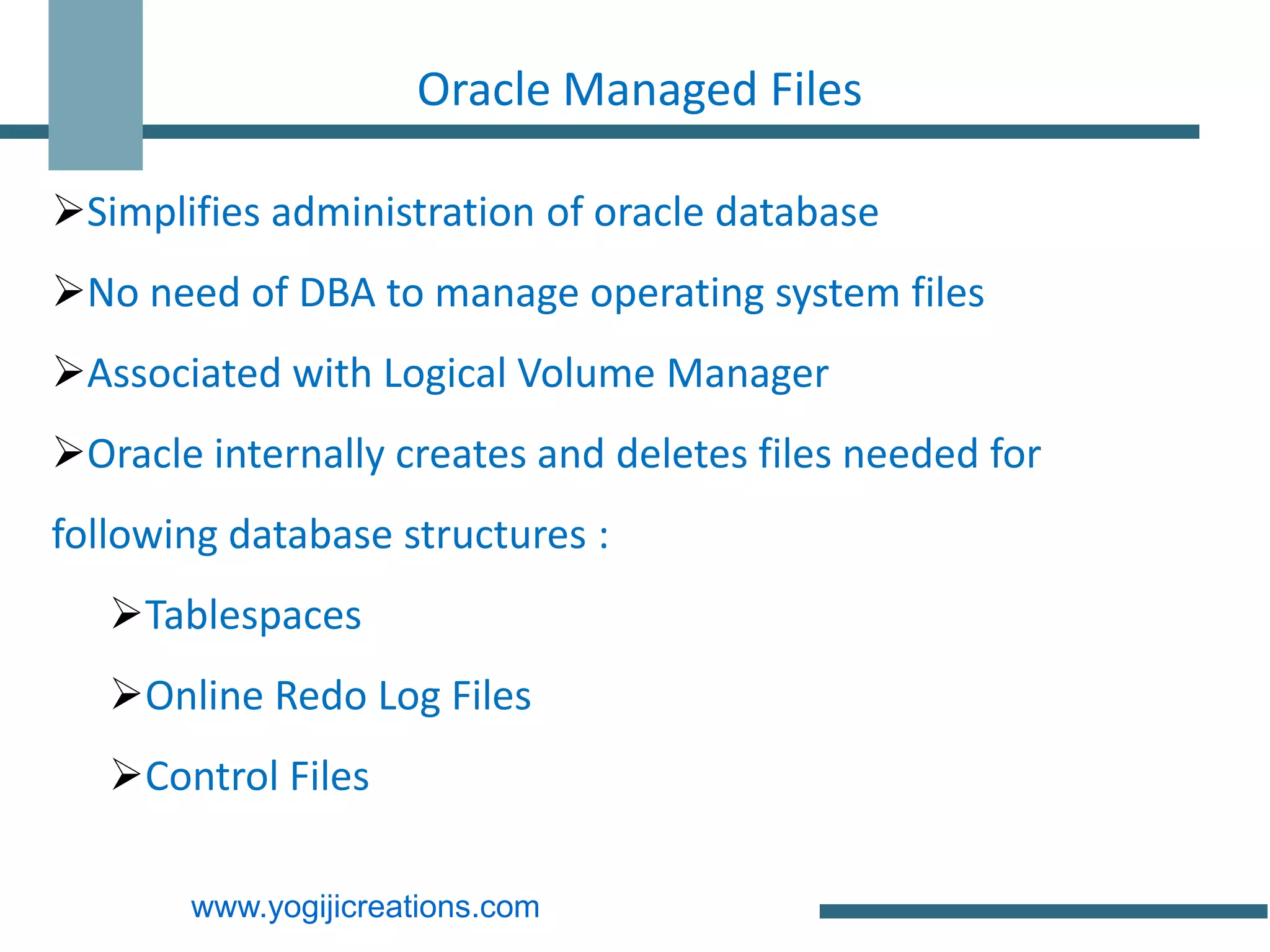 Oracle Managed Files

Simplifies administration of oracle database
No need of DBA to manage operating system files
Associated with Logical Volume Manager
Oracle internally creates and deletes files needed for
following database structures :
   Tablespaces
   Online Redo Log Files
   Control Files

       www.yogijicreations.com
 