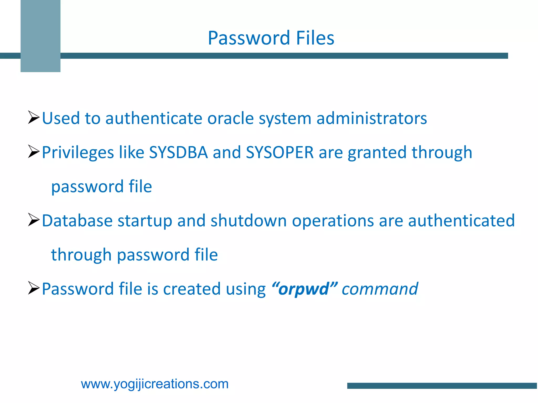Password Files


Used to authenticate oracle system administrators
Privileges like SYSDBA and SYSOPER are granted through
   password file
Database startup and shutdown operations are authenticated
   through password file
Password file is created using “orpwd” command



      www.yogijicreations.com
 