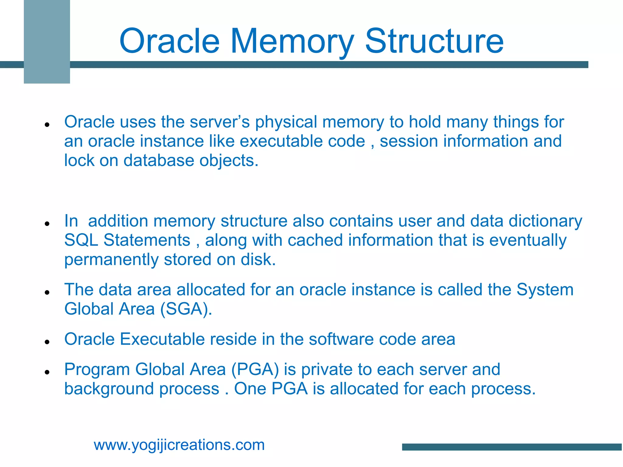 Oracle Memory Structure

   Oracle uses the server’s physical memory to hold many things for
    an oracle instance like executable code , session information and
    lock on database objects.


   In addition memory structure also contains user and data dictionary
    SQL Statements , along with cached information that is eventually
    permanently stored on disk.
   The data area allocated for an oracle instance is called the System
    Global Area (SGA).
   Oracle Executable reside in the software code area
   Program Global Area (PGA) is private to each server and
    background process . One PGA is allocated for each process.


       www.yogijicreations.com
 