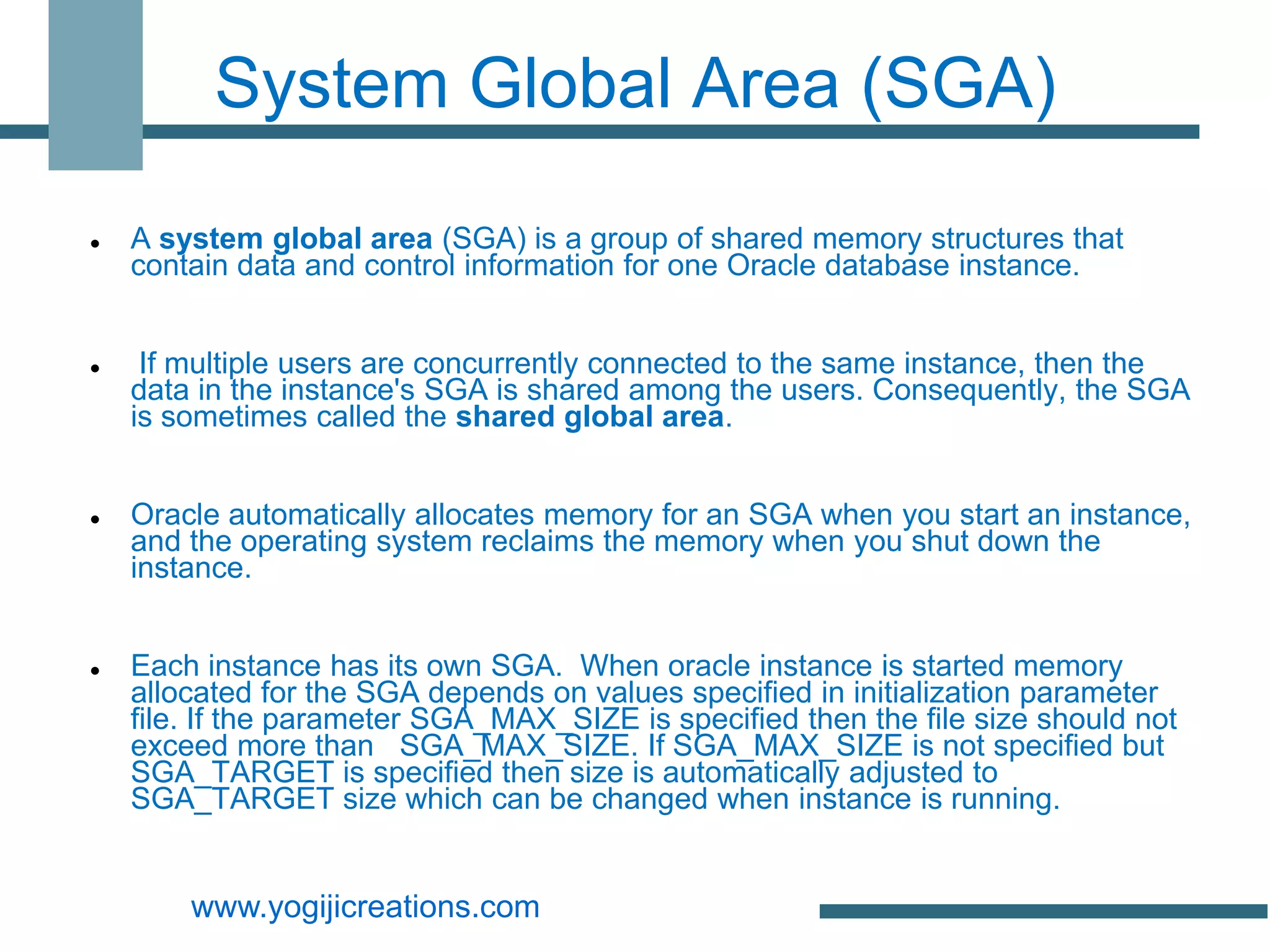 System Global Area (SGA)

   A system global area (SGA) is a group of shared memory structures that
    contain data and control information for one Oracle database instance.


    If multiple users are concurrently connected to the same instance, then the
    data in the instance's SGA is shared among the users. Consequently, the SGA
    is sometimes called the shared global area.


   Oracle automatically allocates memory for an SGA when you start an instance,
    and the operating system reclaims the memory when you shut down the
    instance.


   Each instance has its own SGA. When oracle instance is started memory
    allocated for the SGA depends on values specified in initialization parameter
    file. If the parameter SGA_MAX_SIZE is specified then the file size should not
    exceed more than SGA_MAX_SIZE. If SGA_MAX_SIZE is not specified but
    SGA_TARGET is specified then size is automatically adjusted to
    SGA_TARGET size which can be changed when instance is running.


        www.yogijicreations.com
 