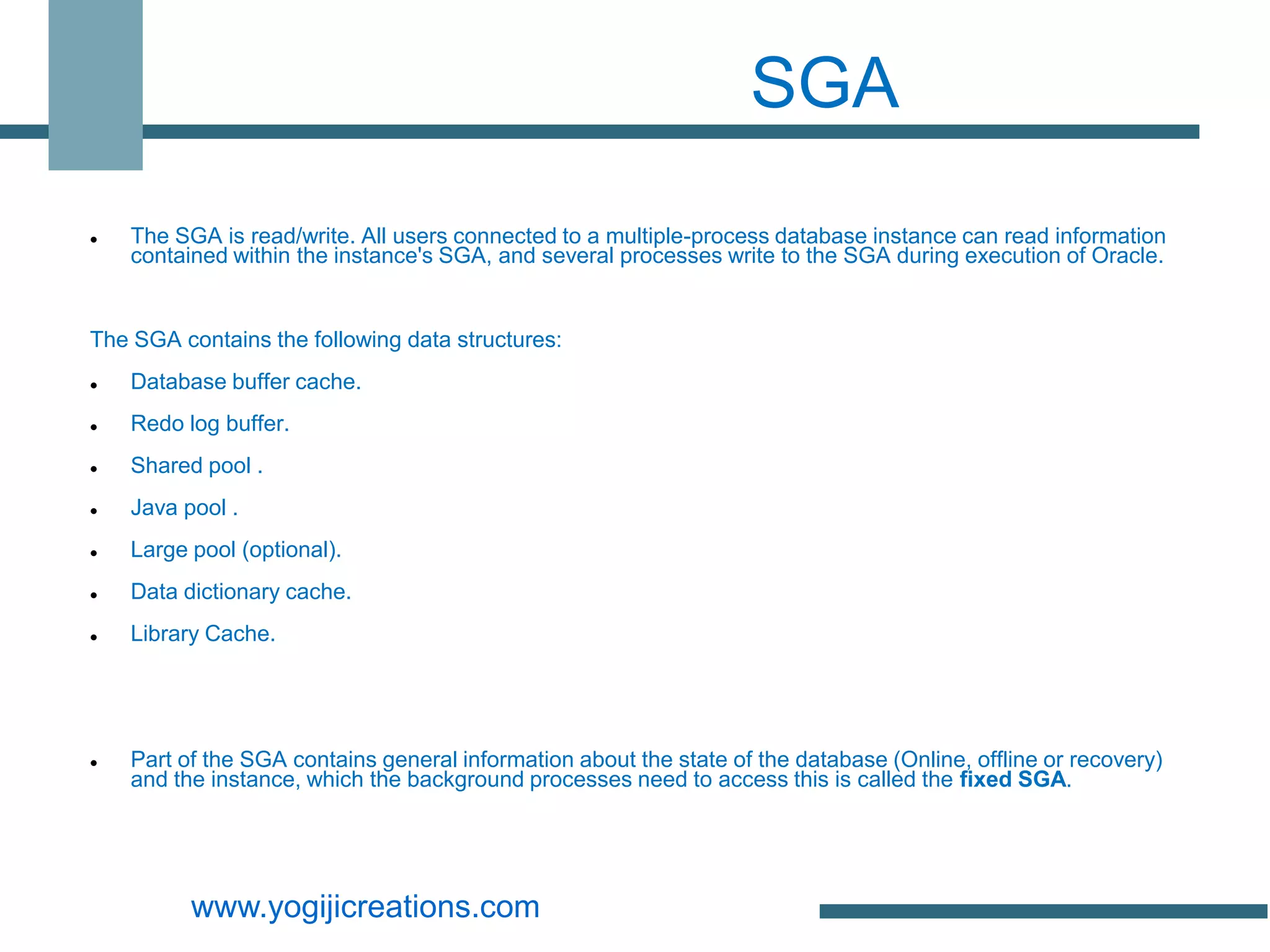 SGA
   The SGA is read/write. All users connected to a multiple-process database instance can read information
    contained within the instance's SGA, and several processes write to the SGA during execution of Oracle.


The SGA contains the following data structures:
   Database buffer cache.
   Redo log buffer.
   Shared pool .
   Java pool .
   Large pool (optional).
   Data dictionary cache.
   Library Cache.




   Part of the SGA contains general information about the state of the database (Online, offline or recovery)
    and the instance, which the background processes need to access this is called the fixed SGA.




          www.yogijicreations.com
 
