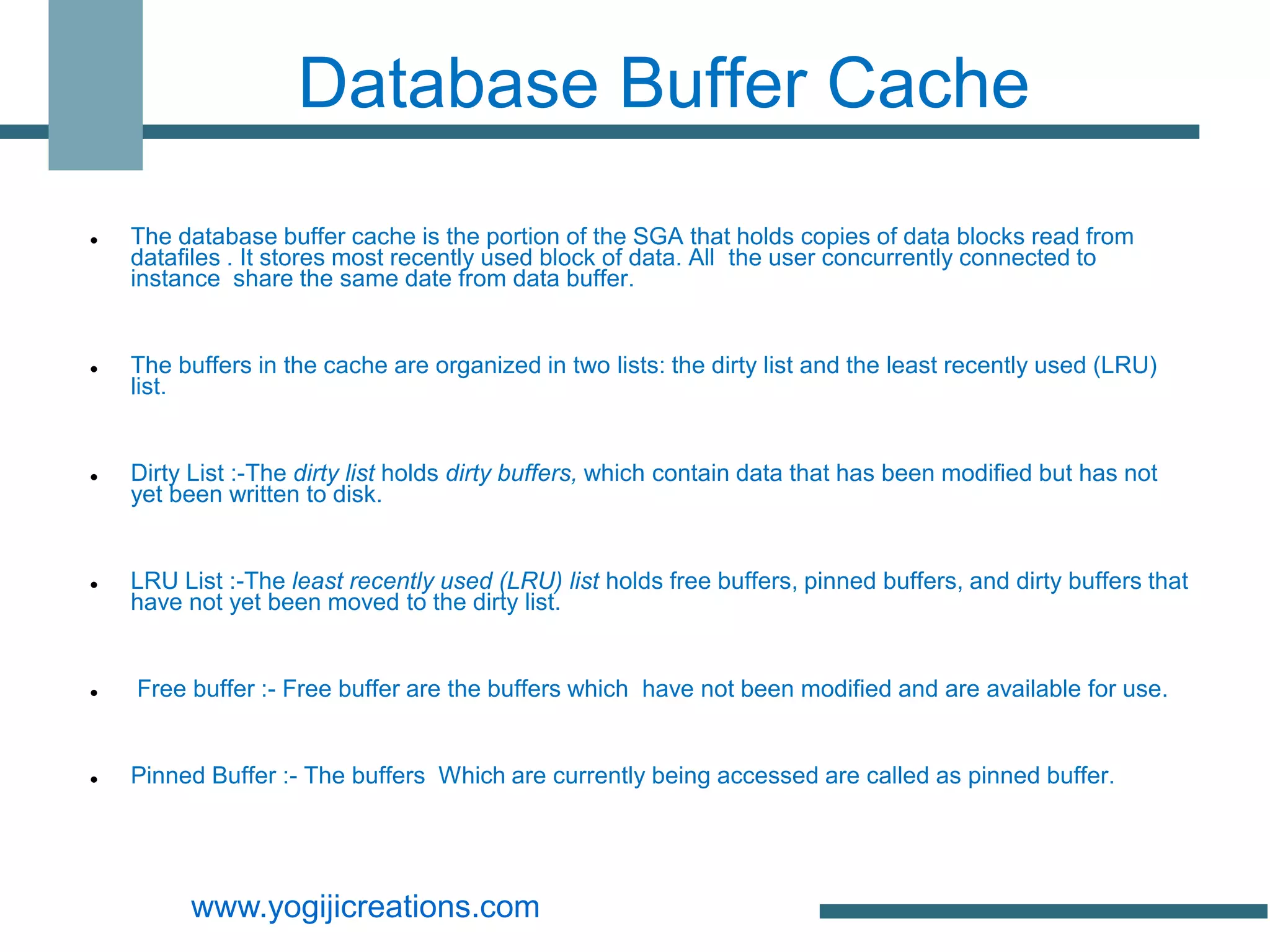 Database Buffer Cache
   The database buffer cache is the portion of the SGA that holds copies of data blocks read from
    datafiles . It stores most recently used block of data. All the user concurrently connected to
    instance share the same date from data buffer.


   The buffers in the cache are organized in two lists: the dirty list and the least recently used (LRU)
    list.


   Dirty List :-The dirty list holds dirty buffers, which contain data that has been modified but has not
    yet been written to disk.


   LRU List :-The least recently used (LRU) list holds free buffers, pinned buffers, and dirty buffers that
    have not yet been moved to the dirty list.


   Free buffer :- Free buffer are the buffers which have not been modified and are available for use.


   Pinned Buffer :- The buffers Which are currently being accessed are called as pinned buffer.




         www.yogijicreations.com
 