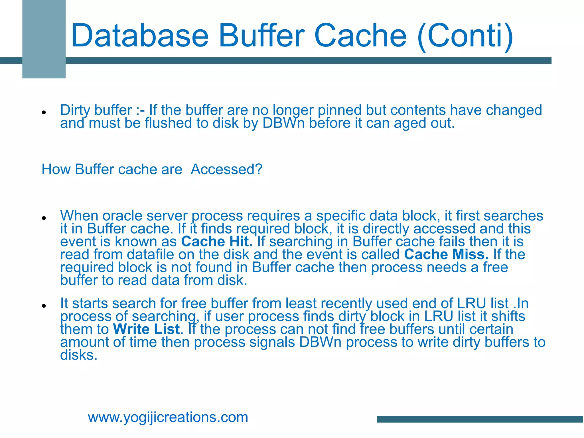 Database Buffer Cache (Conti)

   Dirty buffer :- If the buffer are no longer pinned but contents have changed
    and must be flushed to disk by DBWn before it can aged out.


How Buffer cache are Accessed?


   When oracle server process requires a specific data block, it first searches
    it in Buffer cache. If it finds required block, it is directly accessed and this
    event is known as Cache Hit. If searching in Buffer cache fails then it is
    read from datafile on the disk and the event is called Cache Miss. If the
    required block is not found in Buffer cache then process needs a free
    buffer to read data from disk.
   It starts search for free buffer from least recently used end of LRU list .In
    process of searching, if user process finds dirty block in LRU list it shifts
    them to Write List. If the process can not find free buffers until certain
    amount of time then process signals DBWn process to write dirty buffers to
    disks.



        www.yogijicreations.com
 