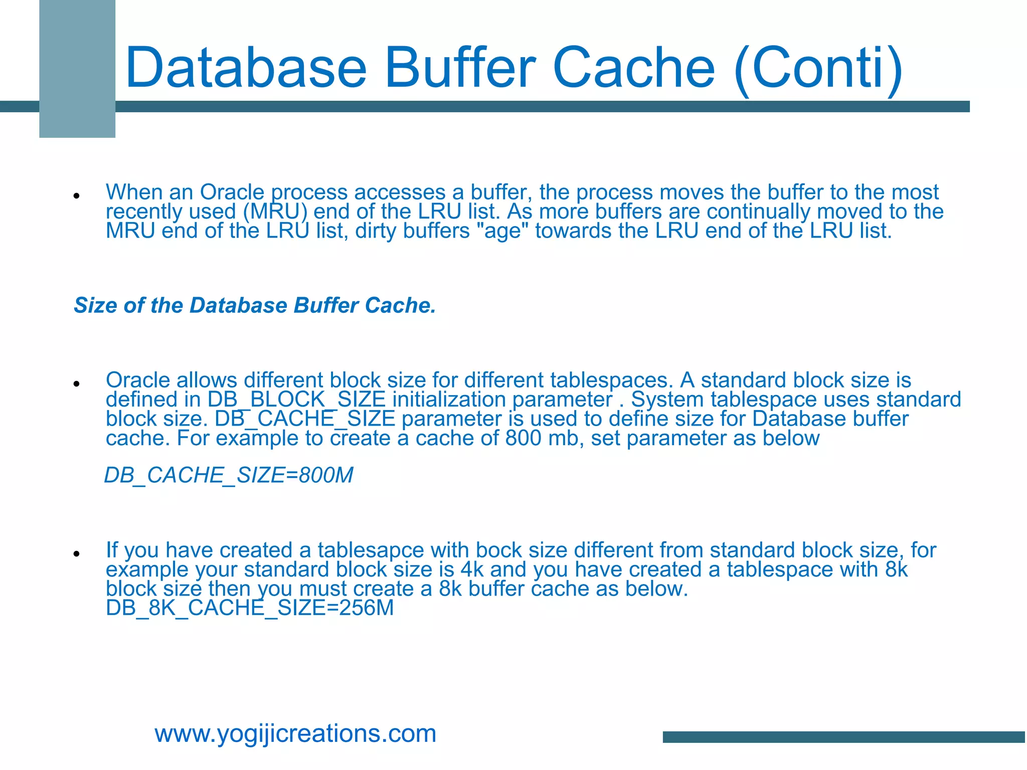 Database Buffer Cache (Conti)
   When an Oracle process accesses a buffer, the process moves the buffer to the most
    recently used (MRU) end of the LRU list. As more buffers are continually moved to the
    MRU end of the LRU list, dirty buffers "age" towards the LRU end of the LRU list.


Size of the Database Buffer Cache.


   Oracle allows different block size for different tablespaces. A standard block size is
    defined in DB_BLOCK_SIZE initialization parameter . System tablespace uses standard
    block size. DB_CACHE_SIZE parameter is used to define size for Database buffer
    cache. For example to create a cache of 800 mb, set parameter as below
    DB_CACHE_SIZE=800M


   If you have created a tablesapce with bock size different from standard block size, for
    example your standard block size is 4k and you have created a tablespace with 8k
    block size then you must create a 8k buffer cache as below.
    DB_8K_CACHE_SIZE=256M




         www.yogijicreations.com
 