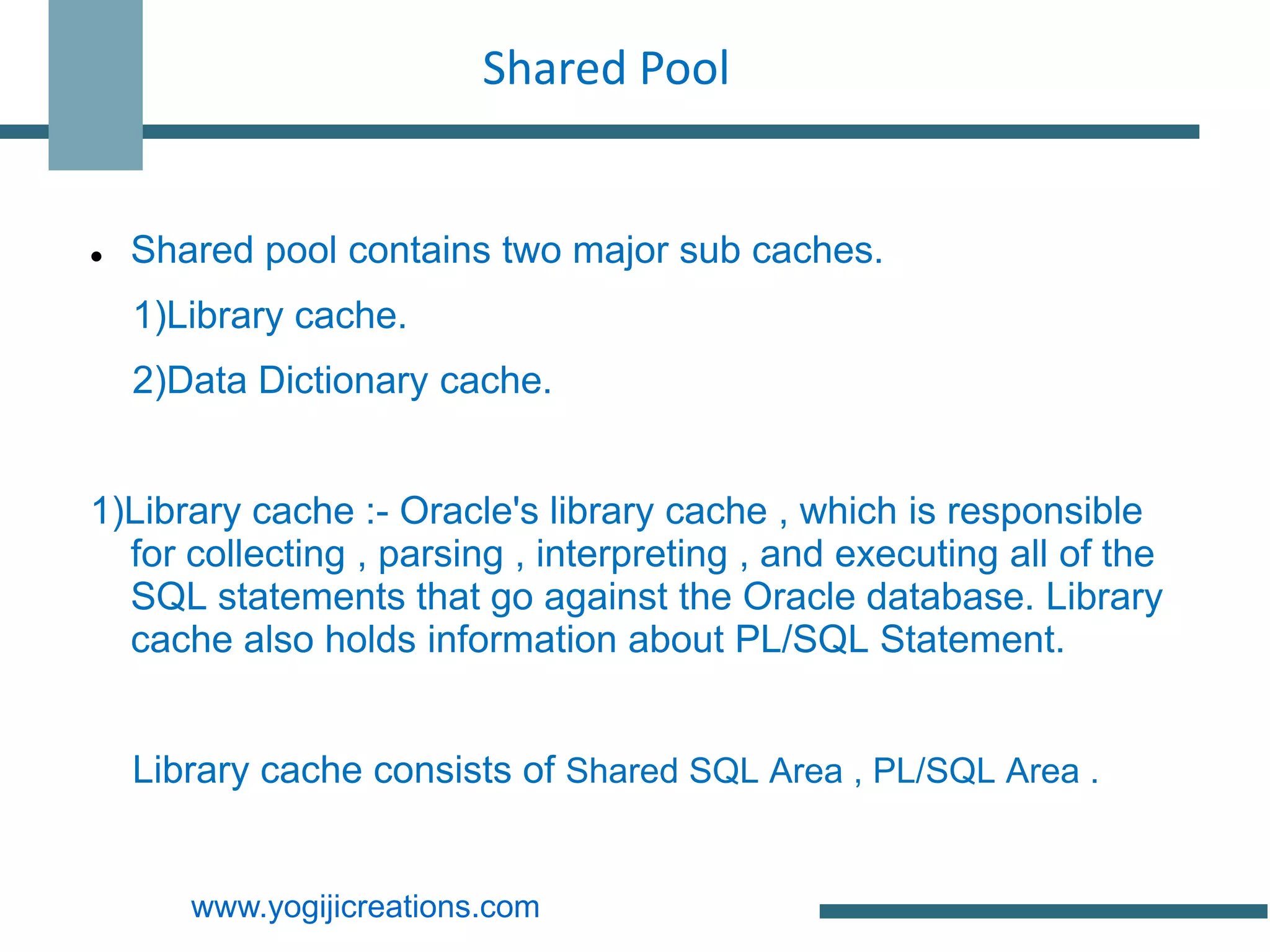 Shared Pool


   Shared pool contains two major sub caches.
    1)Library cache.
    2)Data Dictionary cache.


1)Library cache :- Oracle's library cache , which is responsible
  for collecting , parsing , interpreting , and executing all of the
  SQL statements that go against the Oracle database. Library
  cache also holds information about PL/SQL Statement.


    Library cache consists of Shared SQL Area , PL/SQL Area .


       www.yogijicreations.com
 