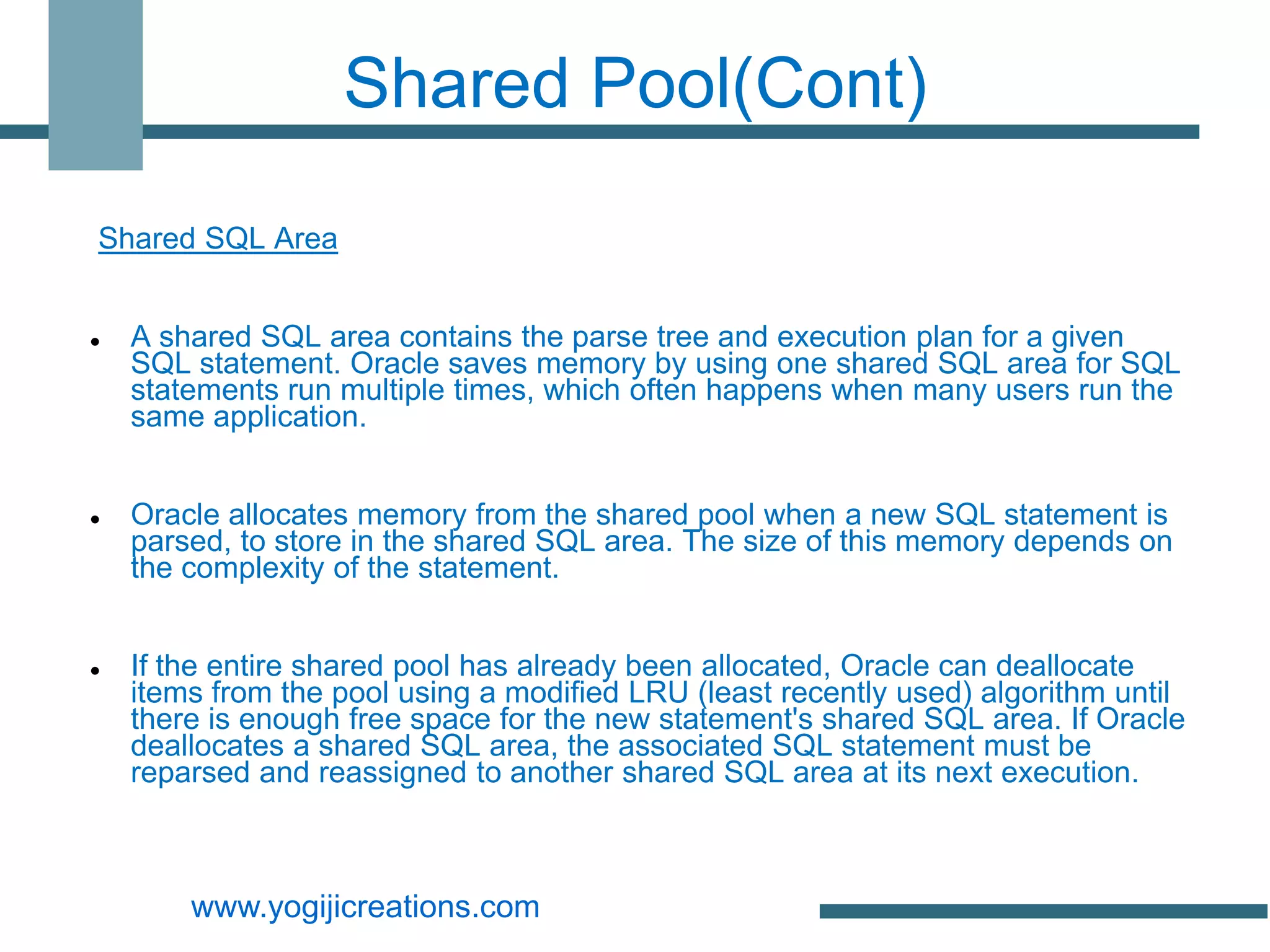 Shared Pool(Cont)

Shared SQL Area


   A shared SQL area contains the parse tree and execution plan for a given
    SQL statement. Oracle saves memory by using one shared SQL area for SQL
    statements run multiple times, which often happens when many users run the
    same application.


   Oracle allocates memory from the shared pool when a new SQL statement is
    parsed, to store in the shared SQL area. The size of this memory depends on
    the complexity of the statement.


   If the entire shared pool has already been allocated, Oracle can deallocate
    items from the pool using a modified LRU (least recently used) algorithm until
    there is enough free space for the new statement's shared SQL area. If Oracle
    deallocates a shared SQL area, the associated SQL statement must be
    reparsed and reassigned to another shared SQL area at its next execution.



        www.yogijicreations.com
 