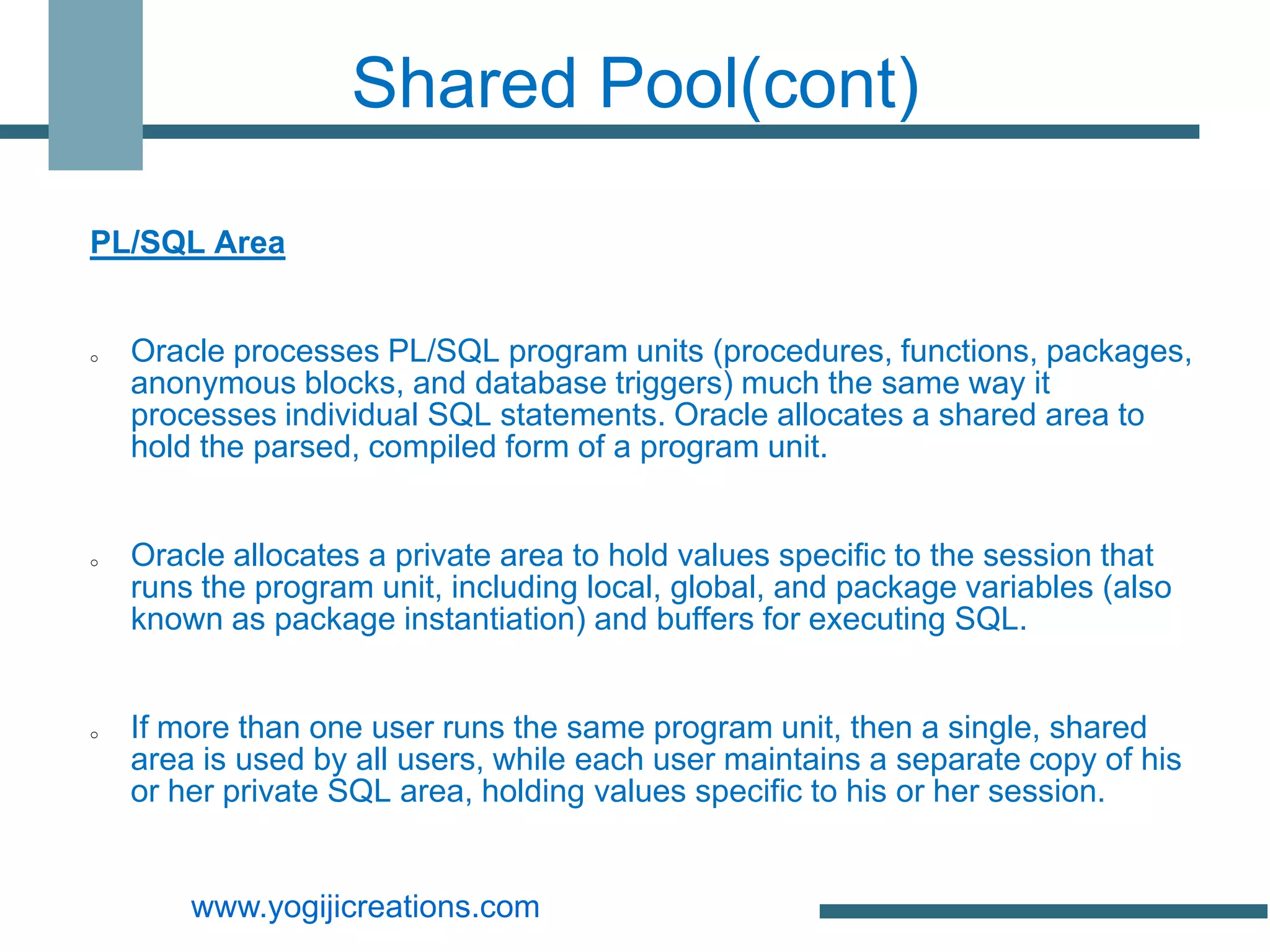 Shared Pool(cont)

PL/SQL Area


o   Oracle processes PL/SQL program units (procedures, functions, packages,
    anonymous blocks, and database triggers) much the same way it
    processes individual SQL statements. Oracle allocates a shared area to
    hold the parsed, compiled form of a program unit.


o   Oracle allocates a private area to hold values specific to the session that
    runs the program unit, including local, global, and package variables (also
    known as package instantiation) and buffers for executing SQL.


o   If more than one user runs the same program unit, then a single, shared
    area is used by all users, while each user maintains a separate copy of his
    or her private SQL area, holding values specific to his or her session.


        www.yogijicreations.com
 