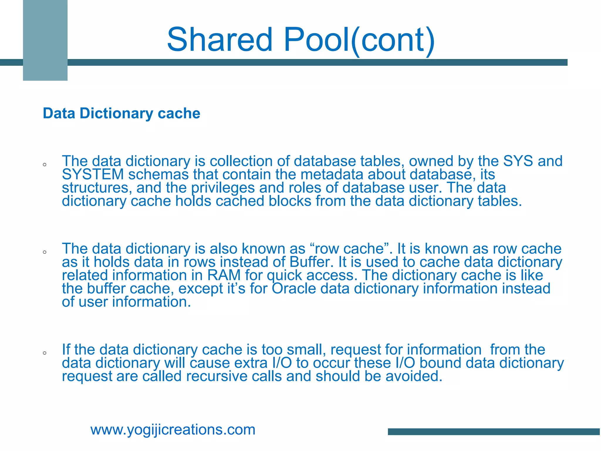 Shared Pool(cont)

Data Dictionary cache


o   The data dictionary is collection of database tables, owned by the SYS and
    SYSTEM schemas that contain the metadata about database, its
    structures, and the privileges and roles of database user. The data
    dictionary cache holds cached blocks from the data dictionary tables.


o   The data dictionary is also known as “row cache”. It is known as row cache
    as it holds data in rows instead of Buffer. It is used to cache data dictionary
    related information in RAM for quick access. The dictionary cache is like
    the buffer cache, except it’s for Oracle data dictionary information instead
    of user information.


o   If the data dictionary cache is too small, request for information from the
    data dictionary will cause extra I/O to occur these I/O bound data dictionary
    request are called recursive calls and should be avoided.


        www.yogijicreations.com
 