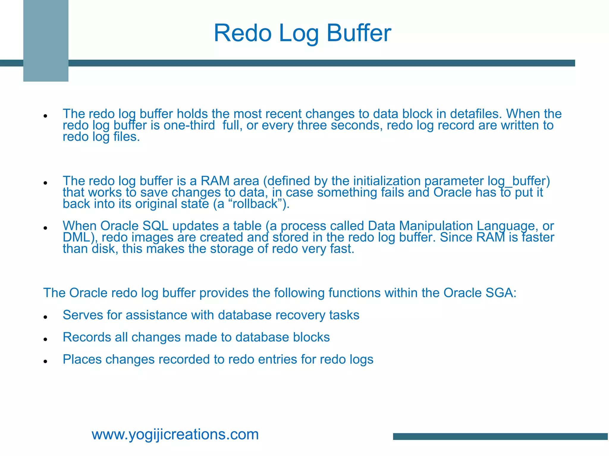 Redo Log Buffer


   The redo log buffer holds the most recent changes to data block in detafiles. When the
    redo log buffer is one-third full, or every three seconds, redo log record are written to
    redo log files.


   The redo log buffer is a RAM area (defined by the initialization parameter log_buffer)
    that works to save changes to data, in case something fails and Oracle has to put it
    back into its original state (a “rollback”).
   When Oracle SQL updates a table (a process called Data Manipulation Language, or
    DML), redo images are created and stored in the redo log buffer. Since RAM is faster
    than disk, this makes the storage of redo very fast.


The Oracle redo log buffer provides the following functions within the Oracle SGA:
   Serves for assistance with database recovery tasks
   Records all changes made to database blocks
   Places changes recorded to redo entries for redo logs




         www.yogijicreations.com
 