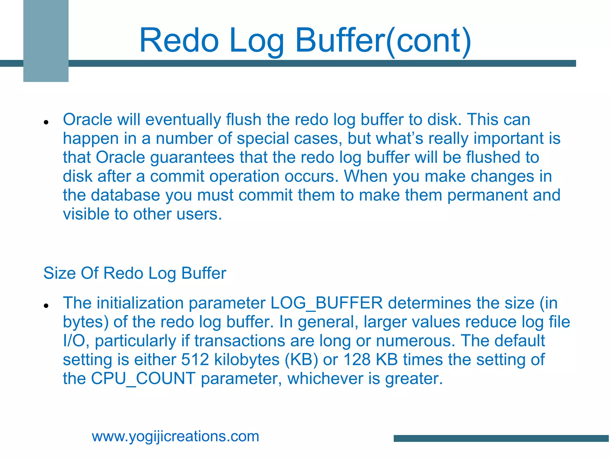 Redo Log Buffer(cont)

   Oracle will eventually flush the redo log buffer to disk. This can
    happen in a number of special cases, but what’s really important is
    that Oracle guarantees that the redo log buffer will be flushed to
    disk after a commit operation occurs. When you make changes in
    the database you must commit them to make them permanent and
    visible to other users.


Size Of Redo Log Buffer
   The initialization parameter LOG_BUFFER determines the size (in
    bytes) of the redo log buffer. In general, larger values reduce log file
    I/O, particularly if transactions are long or numerous. The default
    setting is either 512 kilobytes (KB) or 128 KB times the setting of
    the CPU_COUNT parameter, whichever is greater.


        www.yogijicreations.com
 