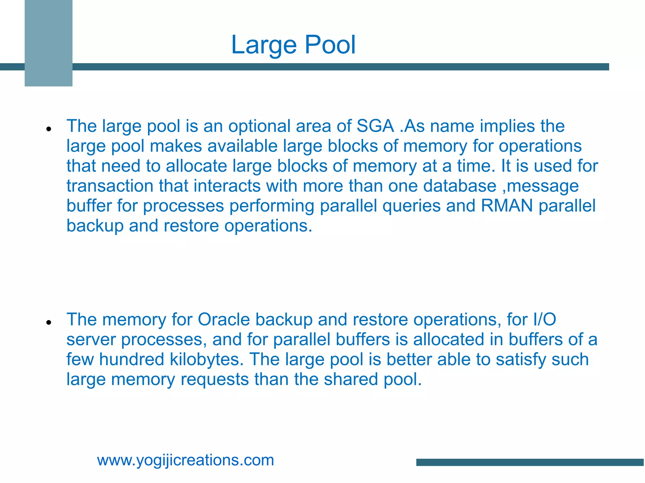 Large Pool


   The large pool is an optional area of SGA .As name implies the
    large pool makes available large blocks of memory for operations
    that need to allocate large blocks of memory at a time. It is used for
    transaction that interacts with more than one database ,message
    buffer for processes performing parallel queries and RMAN parallel
    backup and restore operations.




   The memory for Oracle backup and restore operations, for I/O
    server processes, and for parallel buffers is allocated in buffers of a
    few hundred kilobytes. The large pool is better able to satisfy such
    large memory requests than the shared pool.



        www.yogijicreations.com
 