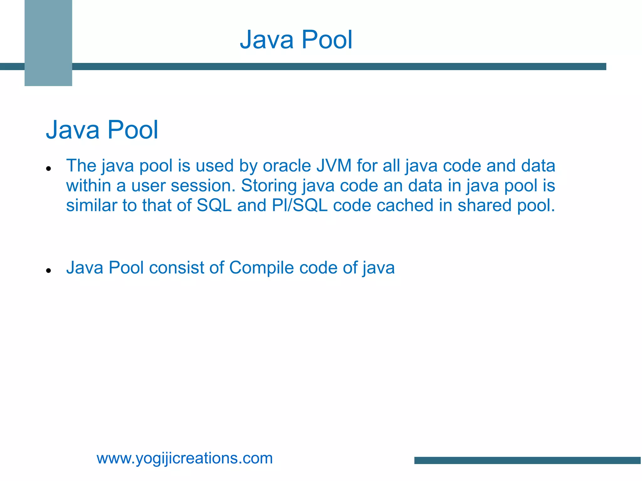 Java Pool


Java Pool
   The java pool is used by oracle JVM for all java code and data
    within a user session. Storing java code an data in java pool is
    similar to that of SQL and Pl/SQL code cached in shared pool.


   Java Pool consist of Compile code of java




       www.yogijicreations.com
 